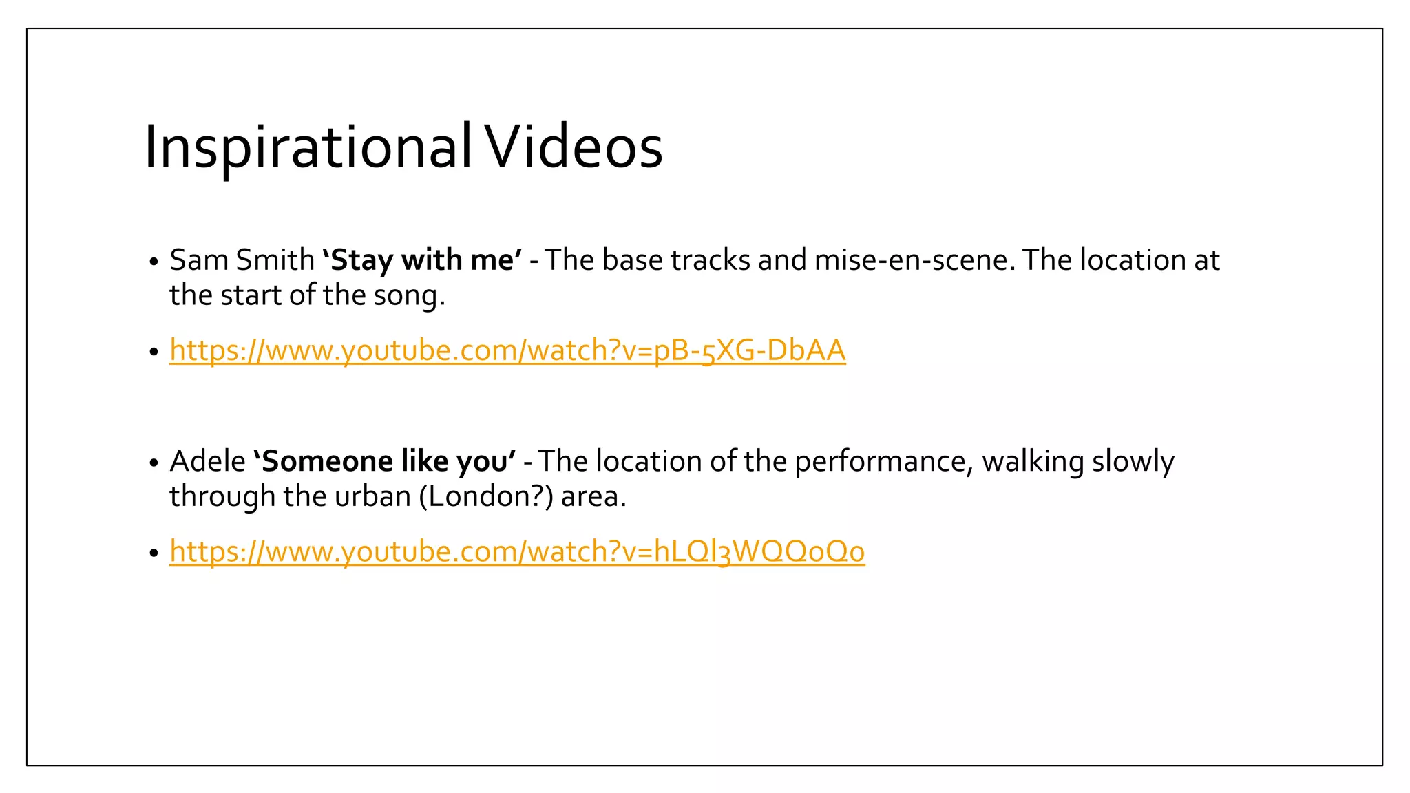 InspirationalVideos
• Sam Smith ‘Stay with me’ -The base tracks and mise-en-scene. The location at
the start of the song.
• https://www.youtube.com/watch?v=pB-5XG-DbAA
• Adele ‘Someone like you’ -The location of the performance, walking slowly
through the urban (London?) area.
• https://www.youtube.com/watch?v=hLQl3WQQoQ0
 
