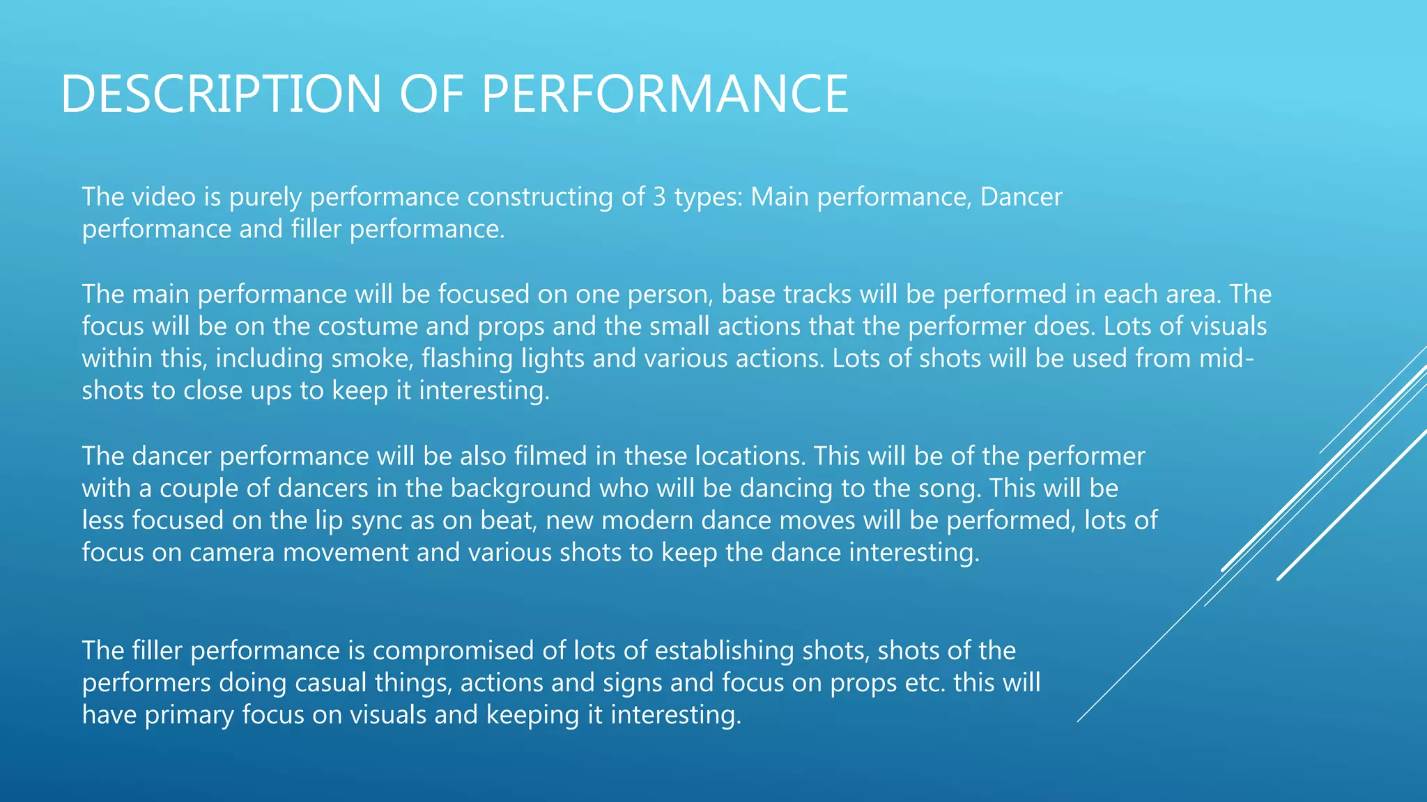 DESCRIPTION OF PERFORMANCE
The video is purely performance constructing of 3 types: Main performance, Dancer
performance and filler performance.
The main performance will be focused on one person, base tracks will be performed in each area. The
focus will be on the costume and props and the small actions that the performer does. Lots of visuals
within this, including smoke, flashing lights and various actions. Lots of shots will be used from mid-
shots to close ups to keep it interesting.
The dancer performance will be also filmed in these locations. This will be of the performer
with a couple of dancers in the background who will be dancing to the song. This will be
less focused on the lip sync as on beat, new modern dance moves will be performed, lots of
focus on camera movement and various shots to keep the dance interesting.
The filler performance is compromised of lots of establishing shots, shots of the
performers doing casual things, actions and signs and focus on props etc. this will
have primary focus on visuals and keeping it interesting.
 