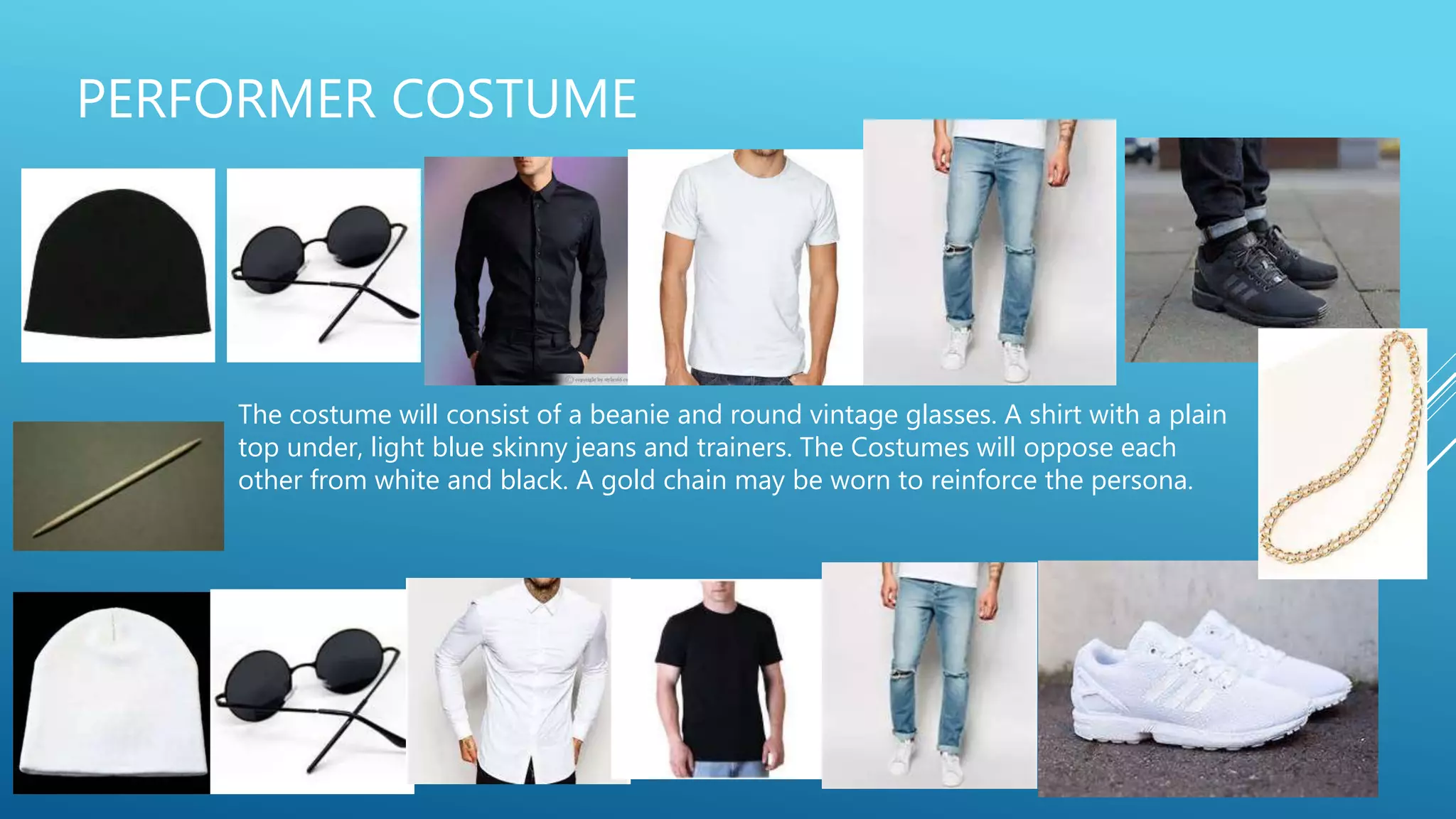 PERFORMER COSTUME
The costume will consist of a beanie and round vintage glasses. A shirt with a plain
top under, light blue skinny jeans and trainers. The Costumes will oppose each
other from white and black. A gold chain may be worn to reinforce the persona.
 
