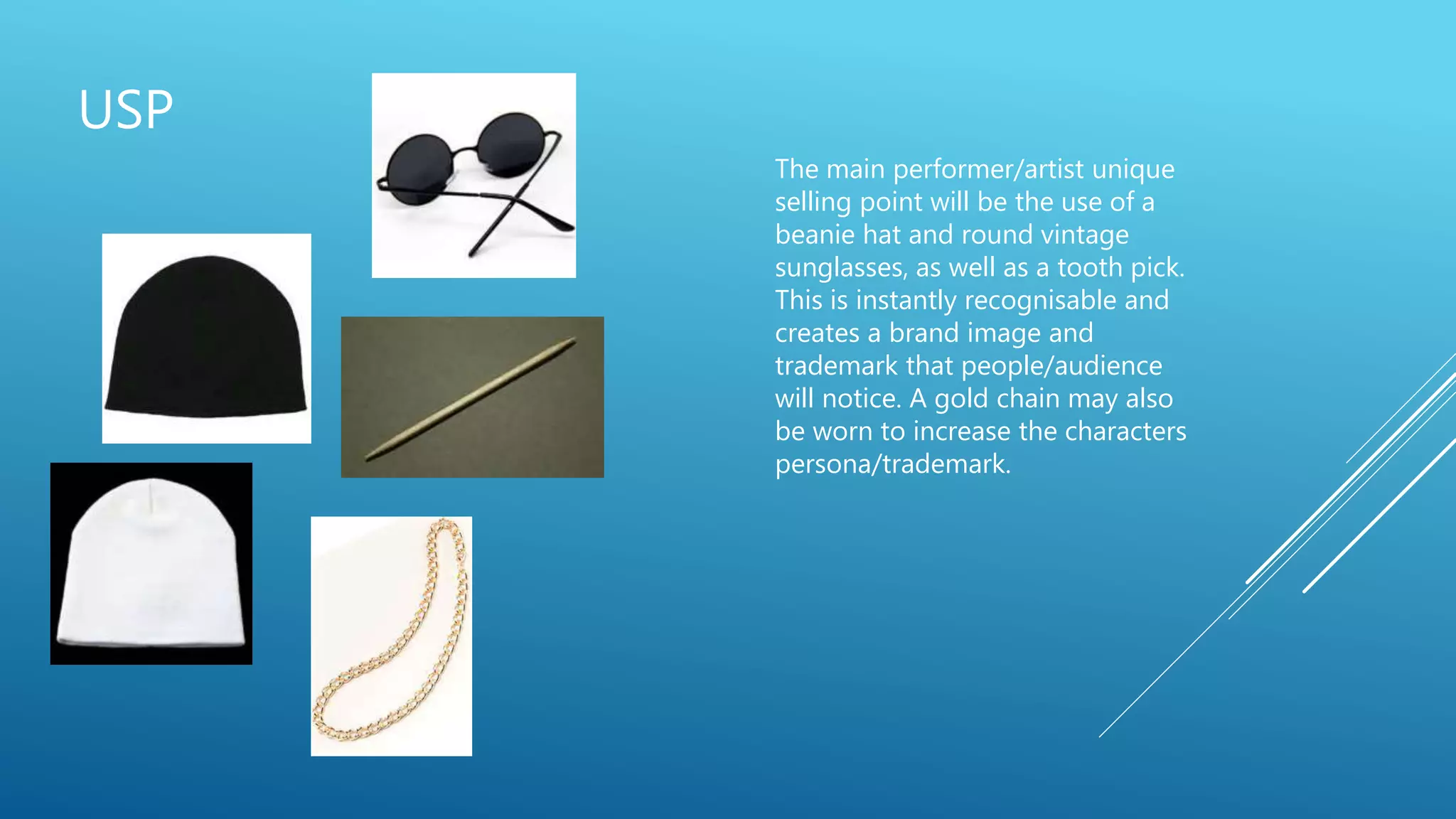USP
The main performer/artist unique
selling point will be the use of a
beanie hat and round vintage
sunglasses, as well as a tooth pick.
This is instantly recognisable and
creates a brand image and
trademark that people/audience
will notice. A gold chain may also
be worn to increase the characters
persona/trademark.
 