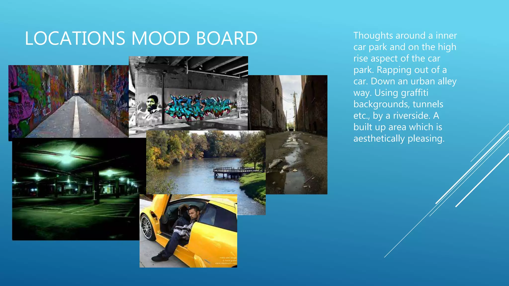 LOCATIONS MOOD BOARD Thoughts around a inner
car park and on the high
rise aspect of the car
park. Rapping out of a
car. Down an urban alley
way. Using graffiti
backgrounds, tunnels
etc., by a riverside. A
built up area which is
aesthetically pleasing.
 