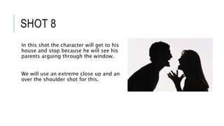 SHOT 8
In this shot the character will get to his
house and stop because he will see his
parents arguing through the window.
We will use an extreme close up and an
over the shoulder shot for this.
 