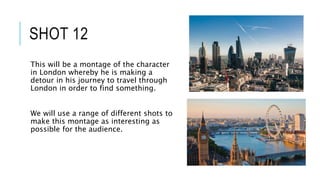 SHOT 12
This will be a montage of the character
in London whereby he is making a
detour in his journey to travel through
London in order to find something.
We will use a range of different shots to
make this montage as interesting as
possible for the audience.
 