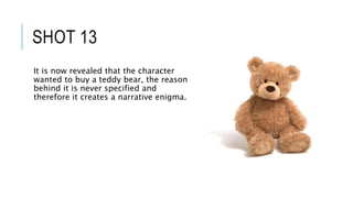 SHOT 13
It is now revealed that the character
wanted to buy a teddy bear, the reason
behind it is never specified and
therefore it creates a narrative enigma.
 