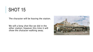 SHOT 15
The character will be leaving the station.
We will a long shot like we did in the
other station, however this time it will
show the character walking away.
 
