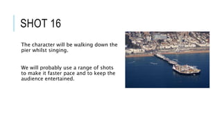 SHOT 16
The character will be walking down the
pier whilst singing.
We will probably use a range of shots
to make it faster pace and to keep the
audience entertained.
 