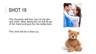 SHOT 19
The character will then turn to the girl
and smile. After doing this he will let go
of her hand and give her the teddy bear.
This shot will be a close up.
 