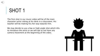 SHOT 1
The first shot in our music video will be of the main
character/artist sitting at his desk in a classroom. His
teacher will be making his/her way towards him.
We may decide to use a low or high angle shot which tilts
to introduce the artist or we will opt to not have any
camera movement at the beginning of the video.
 