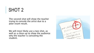 The second shot will show the teacher
trying to console the artist due to a
poor exam result.
We will most likely use a two shot, as
well as a close up to show the audience
why the teacher is consoling the
student.
SHOT 2
 