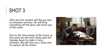 SHOT 3
After this the student will flip out due
to unknown stresses. He will fling
everything off the desk and storm out
of the room.
Due to the slow tempo of the music at
this point we will most likely slow the
footage down to make it more
dramatic. We will also use a long shot
to capture all the action.
 