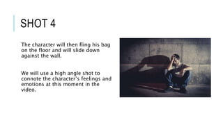 SHOT 4
The character will then fling his bag
on the floor and will slide down
against the wall.
We will use a high angle shot to
connote the character’s feelings and
emotions at this moment in the
video.
 