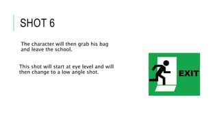 SHOT 6
The character will then grab his bag
and leave the school.
This shot will start at eye level and will
then change to a low angle shot.
 