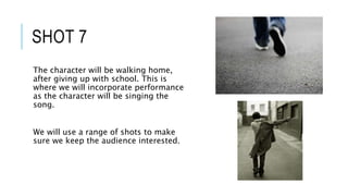SHOT 7
The character will be walking home,
after giving up with school. This is
where we will incorporate performance
as the character will be singing the
song.
We will use a range of shots to make
sure we keep the audience interested.
 