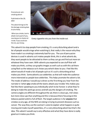 Promotional:anti-
smokingadvert
PublishedonDec29,
2014
Thisadvertbringsto life
the damage smokingdoes
to yourbody.
Whenyou smoke, toxins
attack everypartof you,
causingyouto slowlyrot
inside.If youcouldsee
the rot, you’dstop.
This advertit to stop people from smoking, it’s a very disturbing advertand a
lot of people would cringe when watching it, that really is the reason why they
have made it as smoking is extremely bad for you. The use of persuasive
devices is used in adverts so it makes people think, this is what adverts do,
they want people to be attracted to them so they can go and find out more on
whatever they have seen. With adverts you expected to see stuff that will
make you think, so they use graphic images as well such as with this ad there
using flesh as the tobacco so it shows you whatit does to you. I feel like this
advertwould of made a lot of people quit as it’s such a disturbing ad but
makes you think. Someadverts use celebrities as that will make the audience
more interested as people love celebrities. This helps promote the advert a lot.
The mode of address I would say is direct as the firstthing you hear from the
narrator is ‘when you smokeall the toxins attack your insides’ this makes you
feel like there speaking to you individually witch to be honest is what they’re
doing to make the point go across and tell you the dangers of smoking. The
camera angles are different throughoutthe ad, there is closeups, mid views
but more close ups than anything and this is becausethere focusing on the
tobacco packet witch is full of flesh. The target audience Is for anyone that
smokes so any age, all the NHS are doing is trying to prevent diseases such as
cancer. The way they usethe woman’s voiceto explain what happens is quite
moving and made myself speechless, it’s a very disturbing advertbut that’s the
idea. This advertI would say is very affective and what they have done is really
good as it makes you think.
 