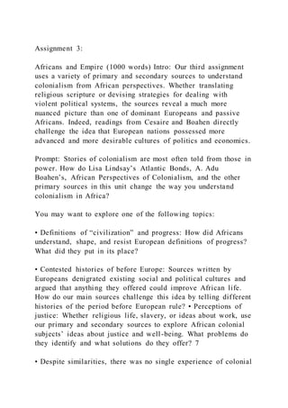 Assignment 3:
Africans and Empire (1000 words) Intro: Our third assignment
uses a variety of primary and secondary sources to understand
colonialism from African perspectives. Whether translating
religious scripture or devising strategies for dealing with
violent political systems, the sources reveal a much more
nuanced picture than one of dominant Europeans and passive
Africans. Indeed, readings from Cesaire and Boahen directly
challenge the idea that European nations possessed more
advanced and more desirable cultures of politics and economics.
Prompt: Stories of colonialism are most often told from those in
power. How do Lisa Lindsay’s Atlantic Bonds, A. Adu
Boahen’s, African Perspectives of Colonialism, and the other
primary sources in this unit change the way you understand
colonialism in Africa?
You may want to explore one of the following topics:
• Definitions of “civilization” and progress: How did Africans
understand, shape, and resist European definitions of progress?
What did they put in its place?
• Contested histories of before Europe: Sources written by
Europeans denigrated existing social and political cultures and
argued that anything they offered could improve African life.
How do our main sources challenge this idea by telling different
histories of the period before European rule? • Perceptions of
justice: Whether religious life, slavery, or ideas about work, use
our primary and secondary sources to explore African colonial
subjects’ ideas about justice and well-being. What problems do
they identify and what solutions do they offer? 7
• Despite similarities, there was no single experience of colonial
 