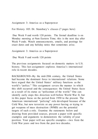 Assignment 3: America as a Superpower
For History 105: Dr. Stansbury’s classes (7 pages here)
Due Week 9 and worth 120 points. The formal deadline is on
Monday morning at 9am Eastern Time; this is the next day after
Week 9 ends. Watch announcements, emails, and postings for
exact dates and any holiday notes that sometimes arise.
Assignment 3: America as a Superpower
Due Week 9 and worth 120 points
The previous assignments focused on domestic matters in U.S.
history. This last assignment explores America’s international
role in recent decades.
BACKGROUND--By the mid-20th century, the United States
had become the dominant force in international relations. Some
have argued that the United States’ military functions as the
world’s “police.” This assignment covers the manner in which
this shift occurred and the consequences the United States faces
as a result of its status as “policeman of the world.” One can
identify early steps this direction well before World War II, but
in this paper focus on the period from 1950 to the present. The
American international “policing” role developed because of the
Cold War, but now terrorists or any power having or trying to
get weapons of mass destruction (WMD) are the potential
targets of such a role. Examine the statements below and
drawing from provided sources, present a paper with specific
examples and arguments to demonstrate the validity of your
position. Your paper will use specific examples—two from the
Cold War years and two from the past two decades.
 