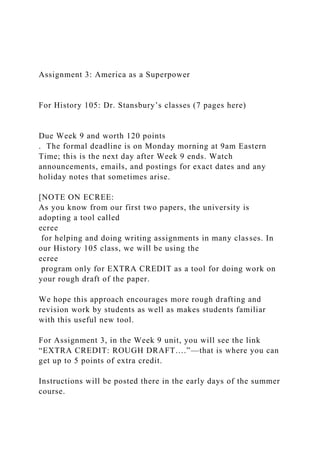 Assignment 3: America as a Superpower
For History 105: Dr. Stansbury’s classes (7 pages here)
Due Week 9 and worth 120 points
. The formal deadline is on Monday morning at 9am Eastern
Time; this is the next day after Week 9 ends. Watch
announcements, emails, and postings for exact dates and any
holiday notes that sometimes arise.
[NOTE ON ECREE:
As you know from our first two papers, the university is
adopting a tool called
ecree
for helping and doing writing assignments in many classes. In
our History 105 class, we will be using the
ecree
program only for EXTRA CREDIT as a tool for doing work on
your rough draft of the paper.
We hope this approach encourages more rough drafting and
revision work by students as well as makes students familiar
with this useful new tool.
For Assignment 3, in the Week 9 unit, you will see the link
“EXTRA CREDIT: ROUGH DRAFT….”—that is where you can
get up to 5 points of extra credit.
Instructions will be posted there in the early days of the summer
course.
 