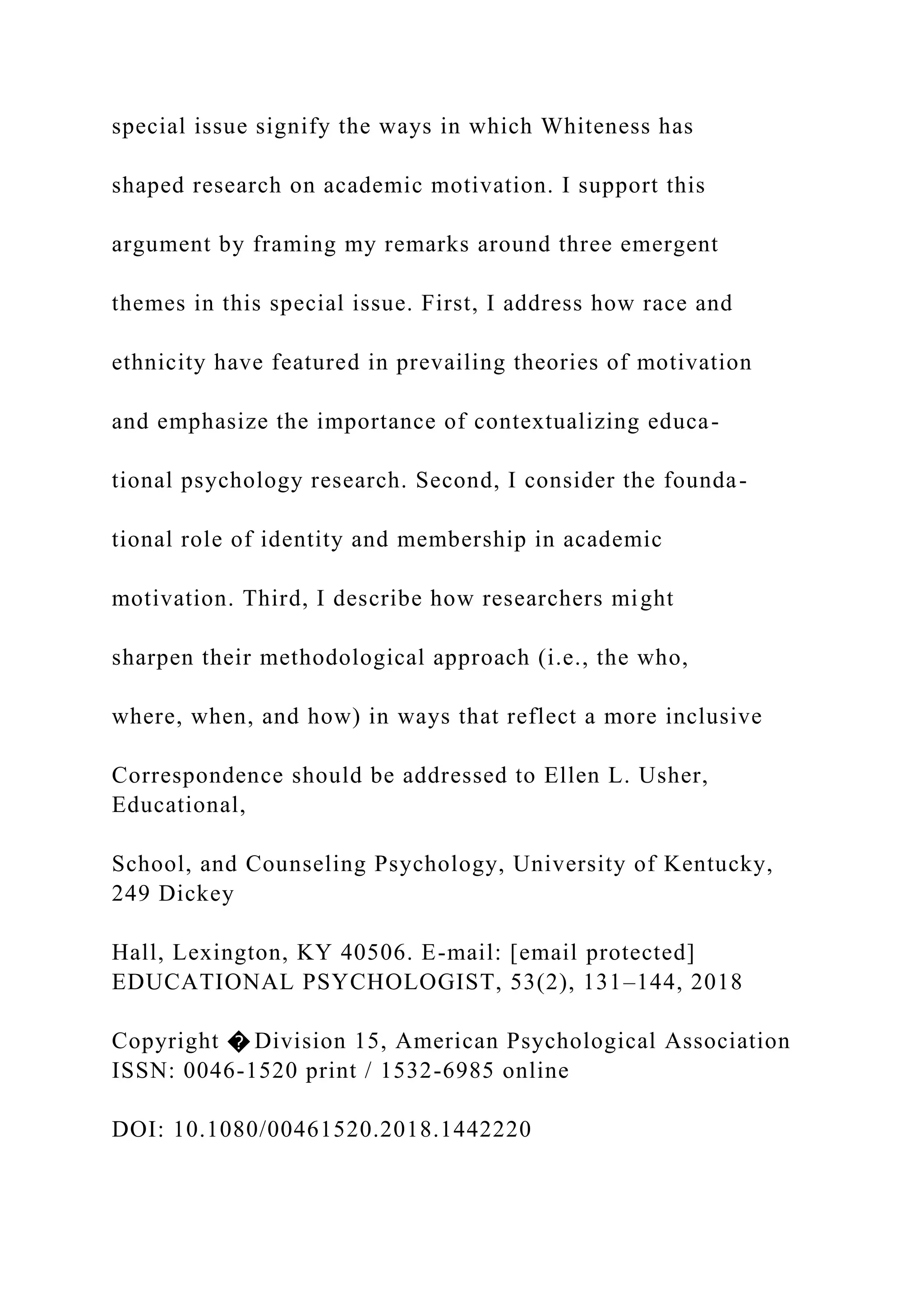special issue signify the ways in which Whiteness has
shaped research on academic motivation. I support this
argument by framing my remarks around three emergent
themes in this special issue. First, I address how race and
ethnicity have featured in prevailing theories of motivation
and emphasize the importance of contextualizing educa-
tional psychology research. Second, I consider the founda-
tional role of identity and membership in academic
motivation. Third, I describe how researchers might
sharpen their methodological approach (i.e., the who,
where, when, and how) in ways that reflect a more inclusive
Correspondence should be addressed to Ellen L. Usher,
Educational,
School, and Counseling Psychology, University of Kentucky,
249 Dickey
Hall, Lexington, KY 40506. E-mail: [email protected]
EDUCATIONAL PSYCHOLOGIST, 53(2), 131–144, 2018
Copyright � Division 15, American Psychological Association
ISSN: 0046-1520 print / 1532-6985 online
DOI: 10.1080/00461520.2018.1442220
 