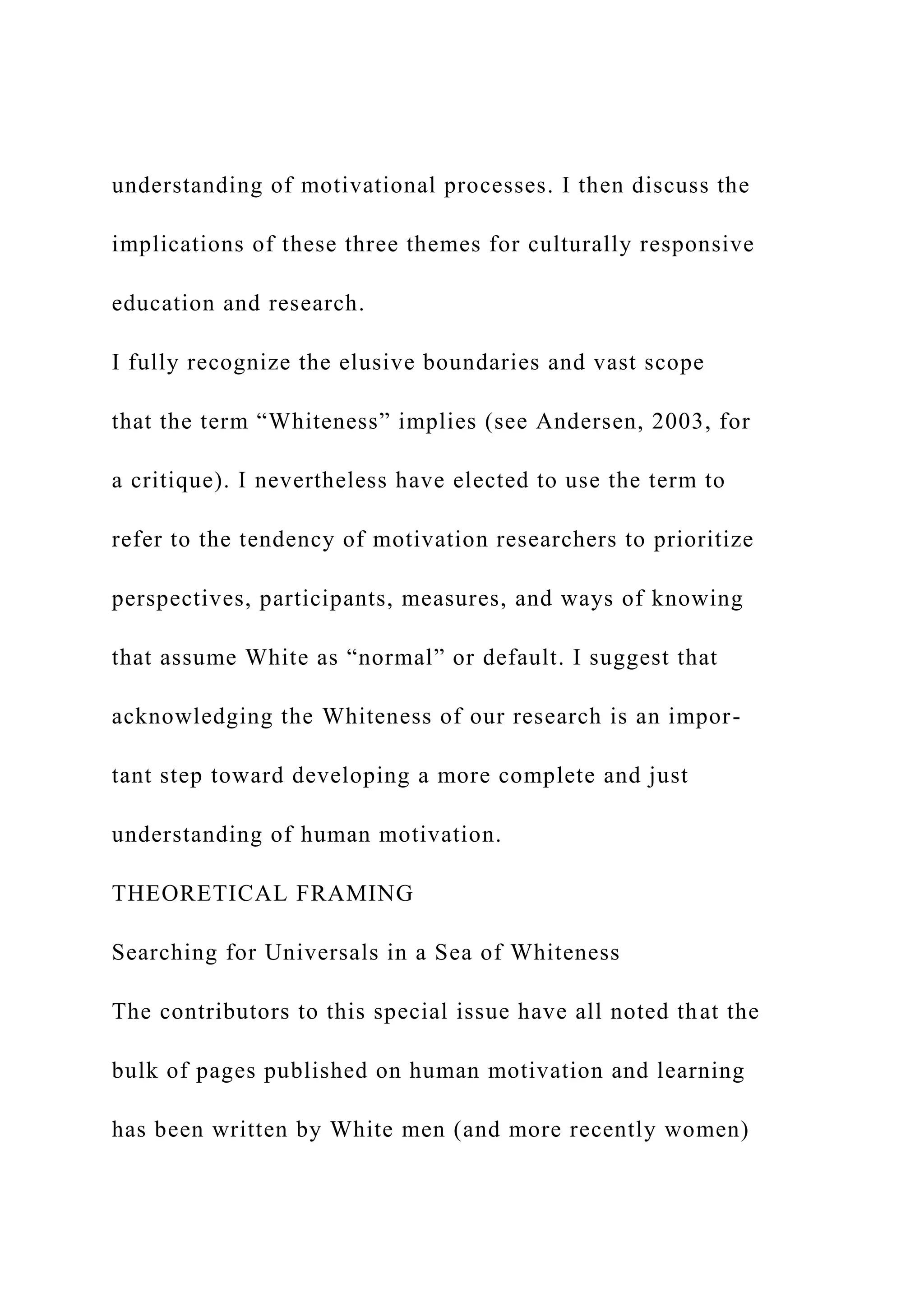 understanding of motivational processes. I then discuss the
implications of these three themes for culturally responsive
education and research.
I fully recognize the elusive boundaries and vast scope
that the term “Whiteness” implies (see Andersen, 2003, for
a critique). I nevertheless have elected to use the term to
refer to the tendency of motivation researchers to prioritize
perspectives, participants, measures, and ways of knowing
that assume White as “normal” or default. I suggest that
acknowledging the Whiteness of our research is an impor-
tant step toward developing a more complete and just
understanding of human motivation.
THEORETICAL FRAMING
Searching for Universals in a Sea of Whiteness
The contributors to this special issue have all noted that the
bulk of pages published on human motivation and learning
has been written by White men (and more recently women)
 