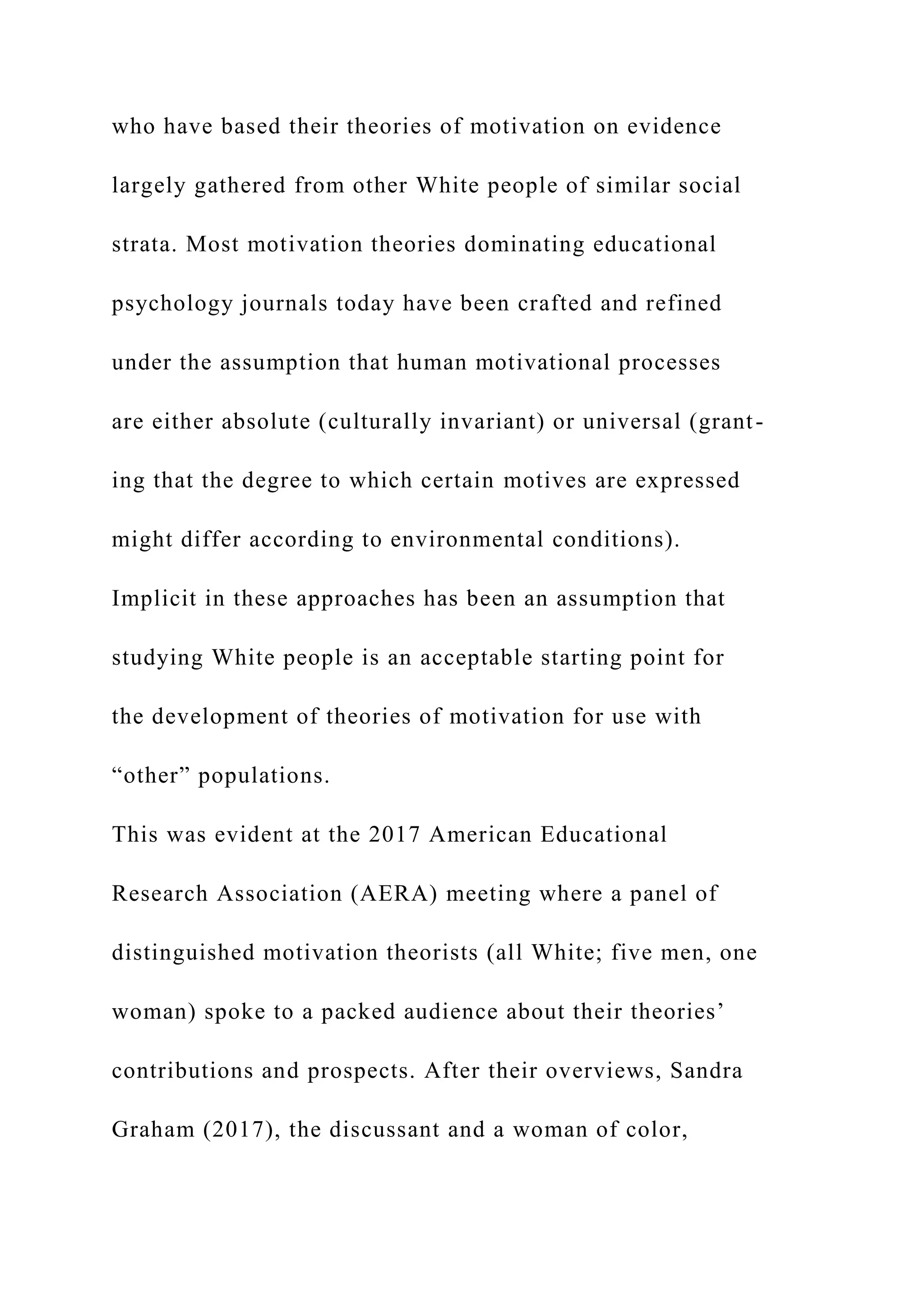 who have based their theories of motivation on evidence
largely gathered from other White people of similar social
strata. Most motivation theories dominating educational
psychology journals today have been crafted and refined
under the assumption that human motivational processes
are either absolute (culturally invariant) or universal (grant-
ing that the degree to which certain motives are expressed
might differ according to environmental conditions).
Implicit in these approaches has been an assumption that
studying White people is an acceptable starting point for
the development of theories of motivation for use with
“other” populations.
This was evident at the 2017 American Educational
Research Association (AERA) meeting where a panel of
distinguished motivation theorists (all White; five men, one
woman) spoke to a packed audience about their theories’
contributions and prospects. After their overviews, Sandra
Graham (2017), the discussant and a woman of color,
 
