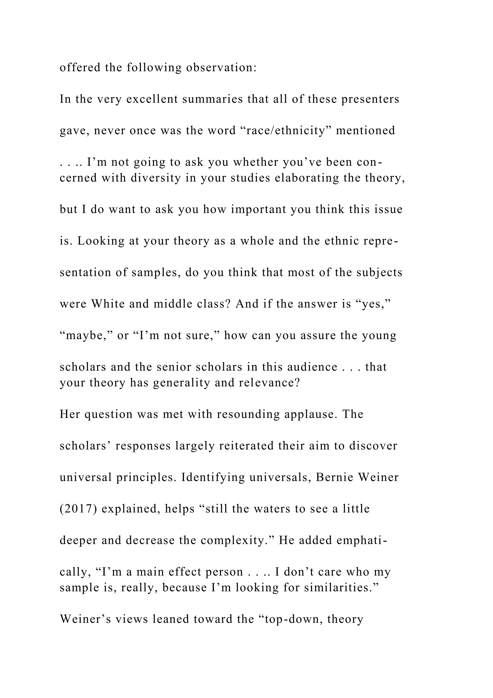 offered the following observation:
In the very excellent summaries that all of these presenters
gave, never once was the word “race/ethnicity” mentioned
. . .. I’m not going to ask you whether you’ve been con-
cerned with diversity in your studies elaborating the theory,
but I do want to ask you how important you think this issue
is. Looking at your theory as a whole and the ethnic repre-
sentation of samples, do you think that most of the subjects
were White and middle class? And if the answer is “yes,”
“maybe,” or “I’m not sure,” how can you assure the young
scholars and the senior scholars in this audience . . . that
your theory has generality and relevance?
Her question was met with resounding applause. The
scholars’ responses largely reiterated their aim to discover
universal principles. Identifying universals, Bernie Weiner
(2017) explained, helps “still the waters to see a little
deeper and decrease the complexity.” He added emphati-
cally, “I’m a main effect person . . .. I don’t care who my
sample is, really, because I’m looking for similarities.”
Weiner’s views leaned toward the “top-down, theory
 