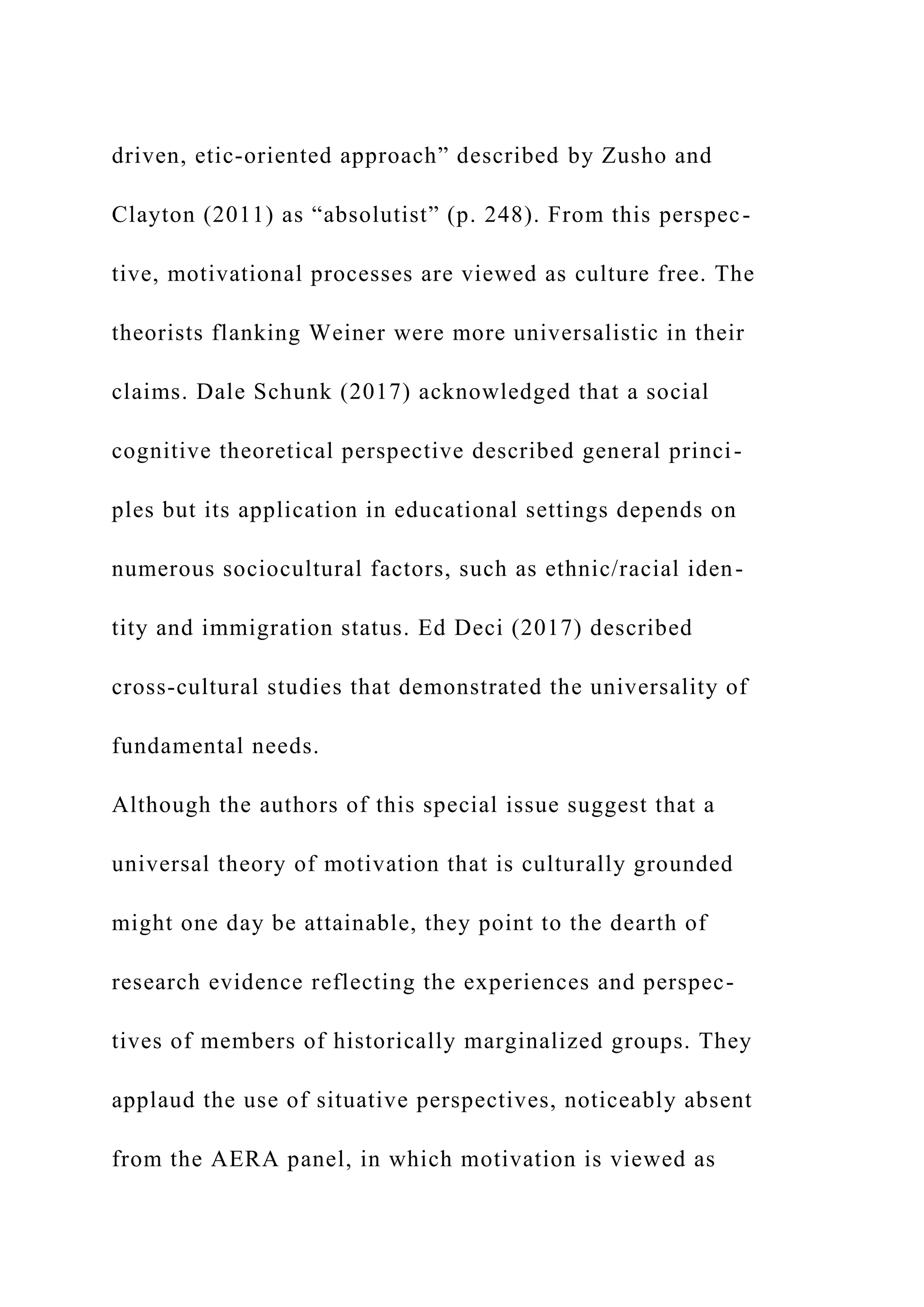 driven, etic-oriented approach” described by Zusho and
Clayton (2011) as “absolutist” (p. 248). From this perspec-
tive, motivational processes are viewed as culture free. The
theorists flanking Weiner were more universalistic in their
claims. Dale Schunk (2017) acknowledged that a social
cognitive theoretical perspective described general princi-
ples but its application in educational settings depends on
numerous sociocultural factors, such as ethnic/racial iden-
tity and immigration status. Ed Deci (2017) described
cross-cultural studies that demonstrated the universality of
fundamental needs.
Although the authors of this special issue suggest that a
universal theory of motivation that is culturally grounded
might one day be attainable, they point to the dearth of
research evidence reflecting the experiences and perspec-
tives of members of historically marginalized groups. They
applaud the use of situative perspectives, noticeably absent
from the AERA panel, in which motivation is viewed as
 
