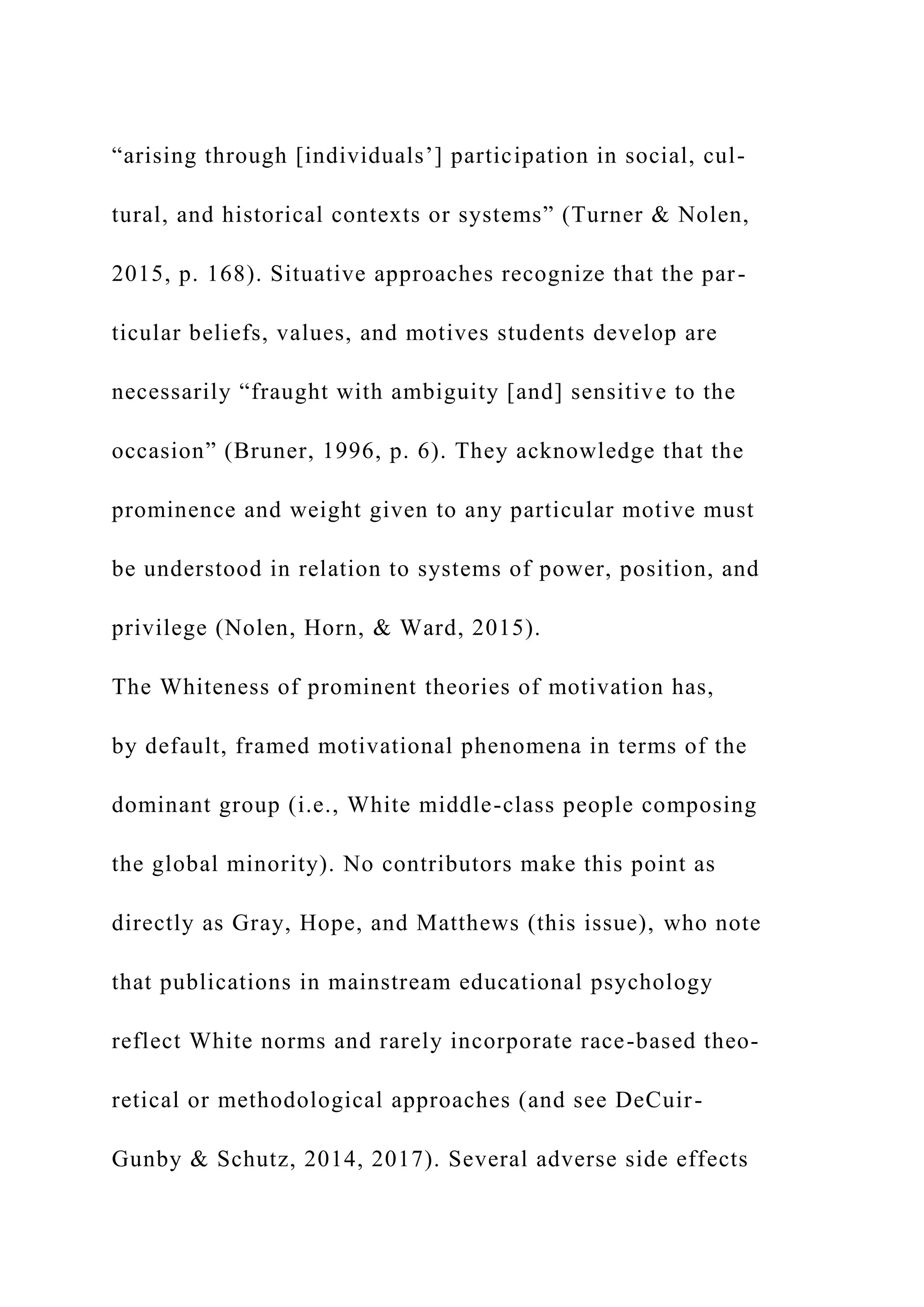 “arising through [individuals’] participation in social, cul-
tural, and historical contexts or systems” (Turner & Nolen,
2015, p. 168). Situative approaches recognize that the par-
ticular beliefs, values, and motives students develop are
necessarily “fraught with ambiguity [and] sensitive to the
occasion” (Bruner, 1996, p. 6). They acknowledge that the
prominence and weight given to any particular motive must
be understood in relation to systems of power, position, and
privilege (Nolen, Horn, & Ward, 2015).
The Whiteness of prominent theories of motivation has,
by default, framed motivational phenomena in terms of the
dominant group (i.e., White middle-class people composing
the global minority). No contributors make this point as
directly as Gray, Hope, and Matthews (this issue), who note
that publications in mainstream educational psychology
reflect White norms and rarely incorporate race-based theo-
retical or methodological approaches (and see DeCuir-
Gunby & Schutz, 2014, 2017). Several adverse side effects
 