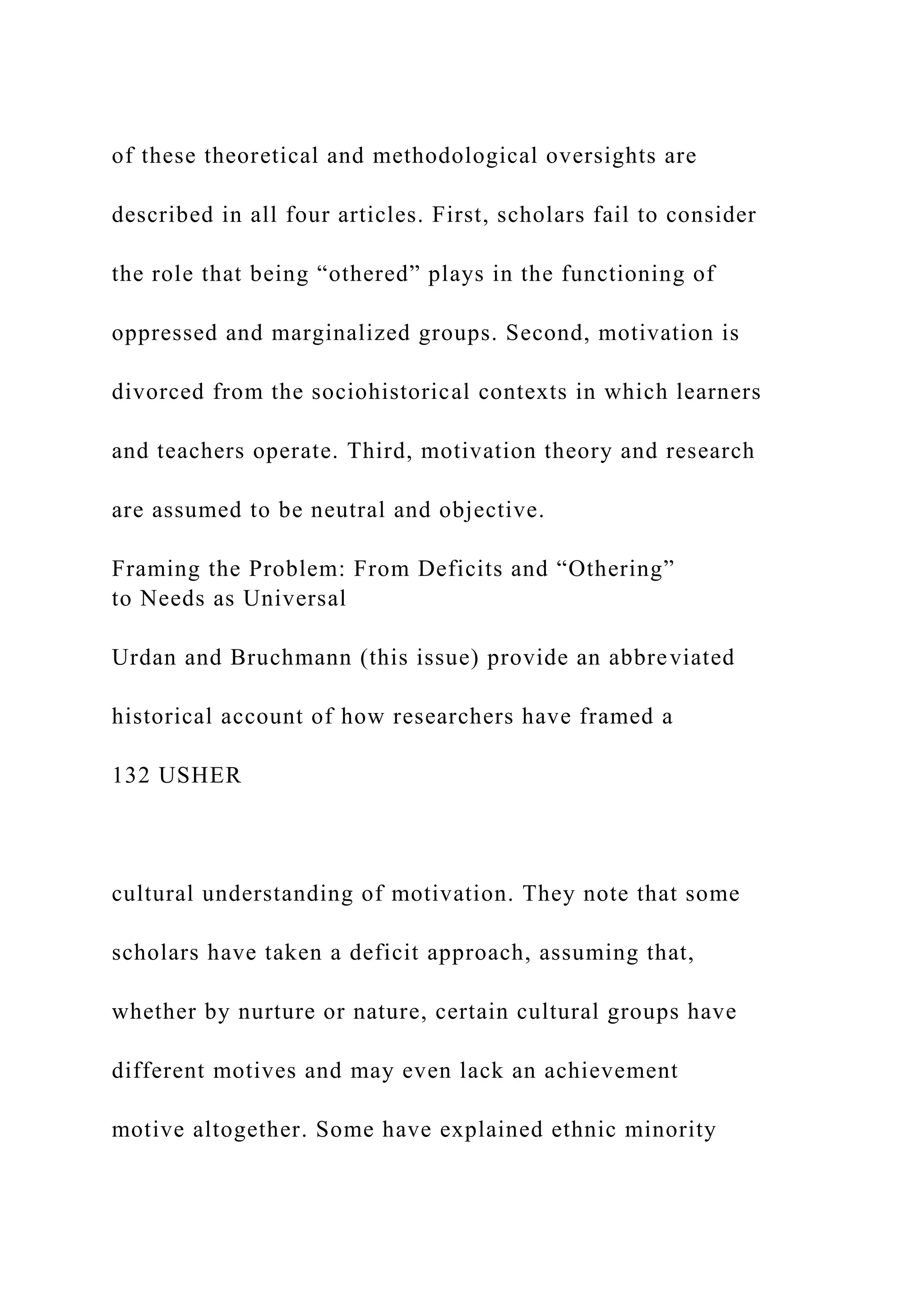 of these theoretical and methodological oversights are
described in all four articles. First, scholars fail to consider
the role that being “othered” plays in the functioning of
oppressed and marginalized groups. Second, motivation is
divorced from the sociohistorical contexts in which learners
and teachers operate. Third, motivation theory and research
are assumed to be neutral and objective.
Framing the Problem: From Deficits and “Othering”
to Needs as Universal
Urdan and Bruchmann (this issue) provide an abbreviated
historical account of how researchers have framed a
132 USHER
cultural understanding of motivation. They note that some
scholars have taken a deficit approach, assuming that,
whether by nurture or nature, certain cultural groups have
different motives and may even lack an achievement
motive altogether. Some have explained ethnic minority
 