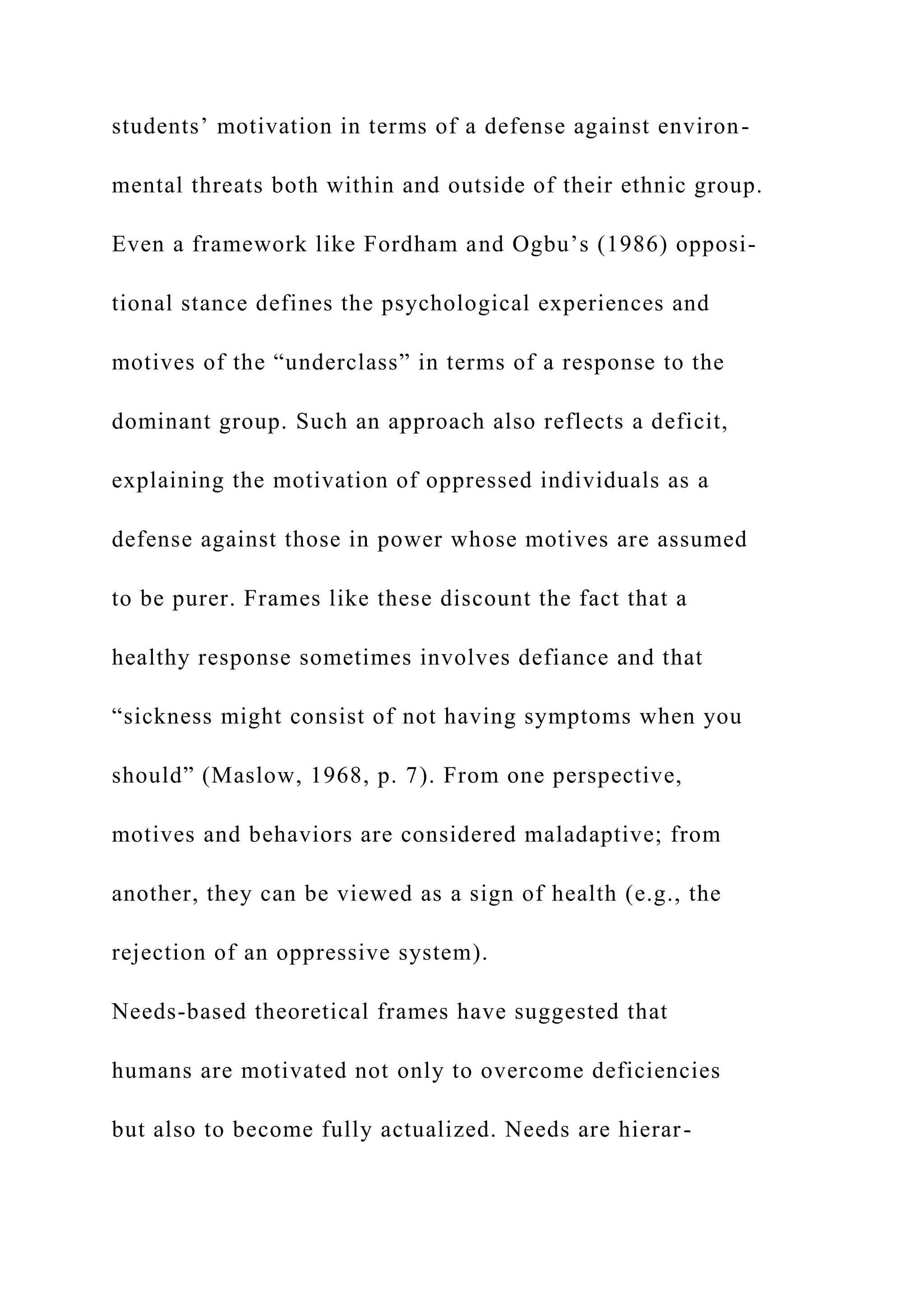 students’ motivation in terms of a defense against environ-
mental threats both within and outside of their ethnic group.
Even a framework like Fordham and Ogbu’s (1986) opposi-
tional stance defines the psychological experiences and
motives of the “underclass” in terms of a response to the
dominant group. Such an approach also reflects a deficit,
explaining the motivation of oppressed individuals as a
defense against those in power whose motives are assumed
to be purer. Frames like these discount the fact that a
healthy response sometimes involves defiance and that
“sickness might consist of not having symptoms when you
should” (Maslow, 1968, p. 7). From one perspective,
motives and behaviors are considered maladaptive; from
another, they can be viewed as a sign of health (e.g., the
rejection of an oppressive system).
Needs-based theoretical frames have suggested that
humans are motivated not only to overcome deficiencies
but also to become fully actualized. Needs are hierar-
 