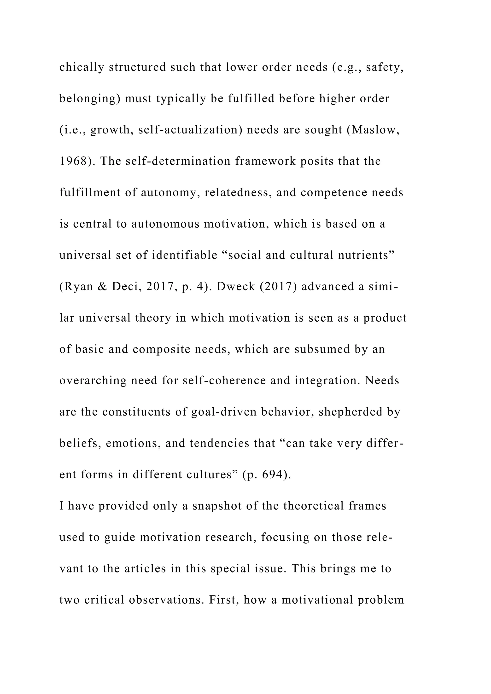 chically structured such that lower order needs (e.g., safety,
belonging) must typically be fulfilled before higher order
(i.e., growth, self-actualization) needs are sought (Maslow,
1968). The self-determination framework posits that the
fulfillment of autonomy, relatedness, and competence needs
is central to autonomous motivation, which is based on a
universal set of identifiable “social and cultural nutrients”
(Ryan & Deci, 2017, p. 4). Dweck (2017) advanced a simi-
lar universal theory in which motivation is seen as a product
of basic and composite needs, which are subsumed by an
overarching need for self-coherence and integration. Needs
are the constituents of goal-driven behavior, shepherded by
beliefs, emotions, and tendencies that “can take very differ-
ent forms in different cultures” (p. 694).
I have provided only a snapshot of the theoretical frames
used to guide motivation research, focusing on those rele-
vant to the articles in this special issue. This brings me to
two critical observations. First, how a motivational problem
 