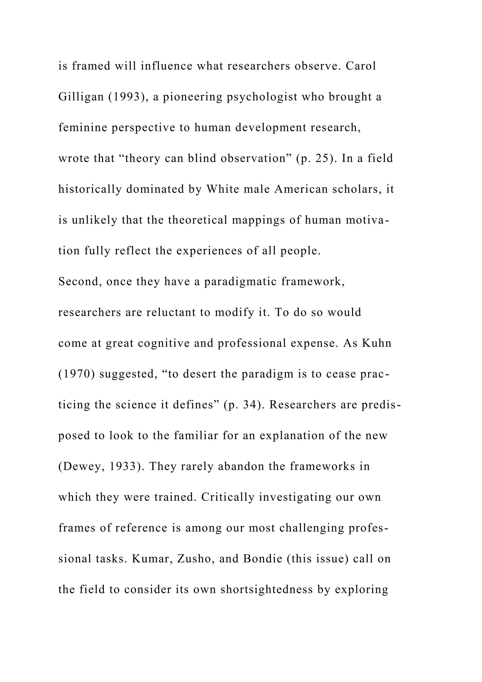 is framed will influence what researchers observe. Carol
Gilligan (1993), a pioneering psychologist who brought a
feminine perspective to human development research,
wrote that “theory can blind observation” (p. 25). In a field
historically dominated by White male American scholars, it
is unlikely that the theoretical mappings of human motiva-
tion fully reflect the experiences of all people.
Second, once they have a paradigmatic framework,
researchers are reluctant to modify it. To do so would
come at great cognitive and professional expense. As Kuhn
(1970) suggested, “to desert the paradigm is to cease prac-
ticing the science it defines” (p. 34). Researchers are predis-
posed to look to the familiar for an explanation of the new
(Dewey, 1933). They rarely abandon the frameworks in
which they were trained. Critically investigating our own
frames of reference is among our most challenging profes-
sional tasks. Kumar, Zusho, and Bondie (this issue) call on
the field to consider its own shortsightedness by exploring
 