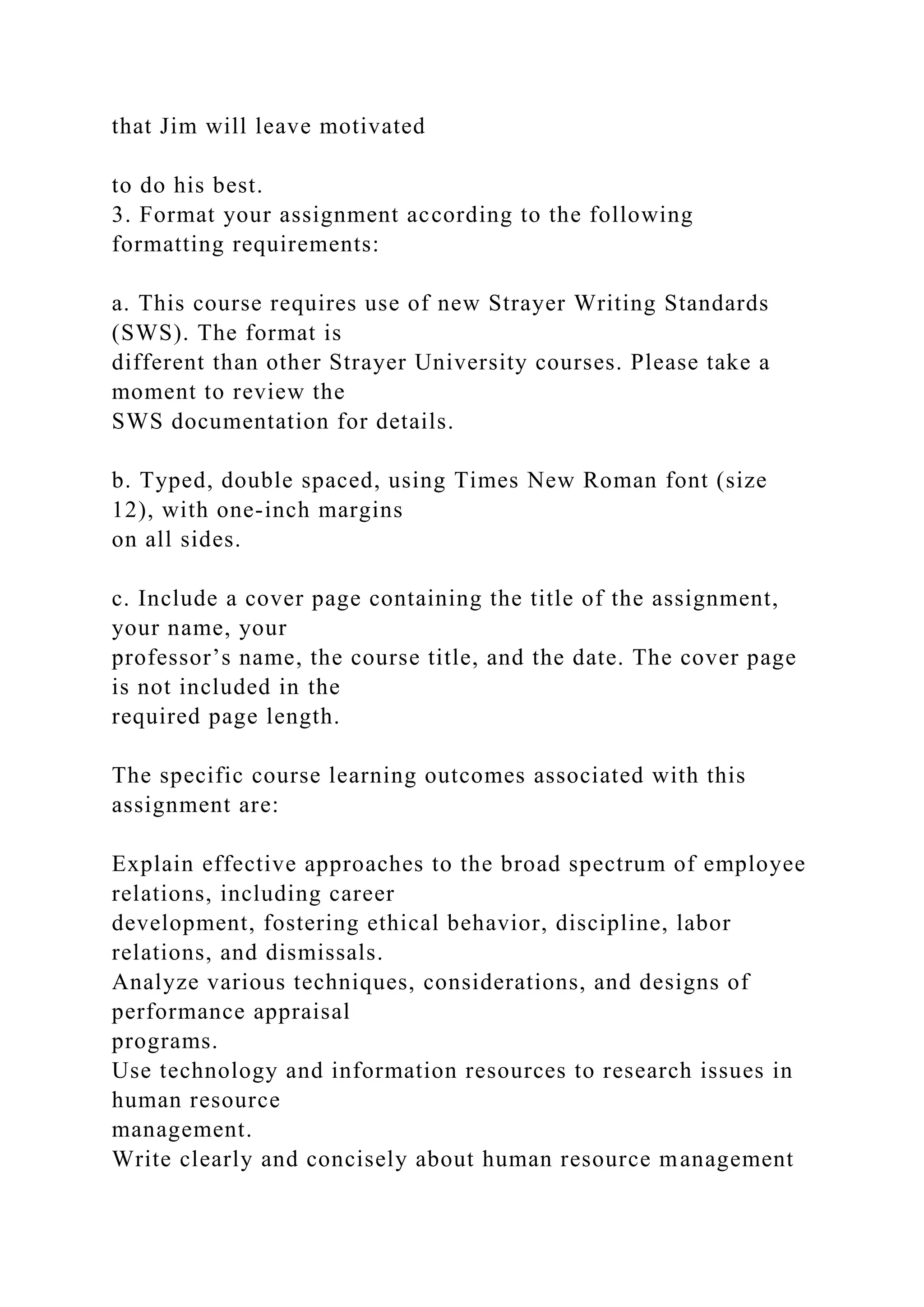 that Jim will leave motivated
to do his best.
3. Format your assignment according to the following
formatting requirements:
a. This course requires use of new Strayer Writing Standards
(SWS). The format is
different than other Strayer University courses. Please take a
moment to review the
SWS documentation for details.
b. Typed, double spaced, using Times New Roman font (size
12), with one-inch margins
on all sides.
c. Include a cover page containing the title of the assignment,
your name, your
professor’s name, the course title, and the date. The cover page
is not included in the
required page length.
The specific course learning outcomes associated with this
assignment are:
Explain effective approaches to the broad spectrum of employee
relations, including career
development, fostering ethical behavior, discipline, labor
relations, and dismissals.
Analyze various techniques, considerations, and designs of
performance appraisal
programs.
Use technology and information resources to research issues in
human resource
management.
Write clearly and concisely about human resource management
 