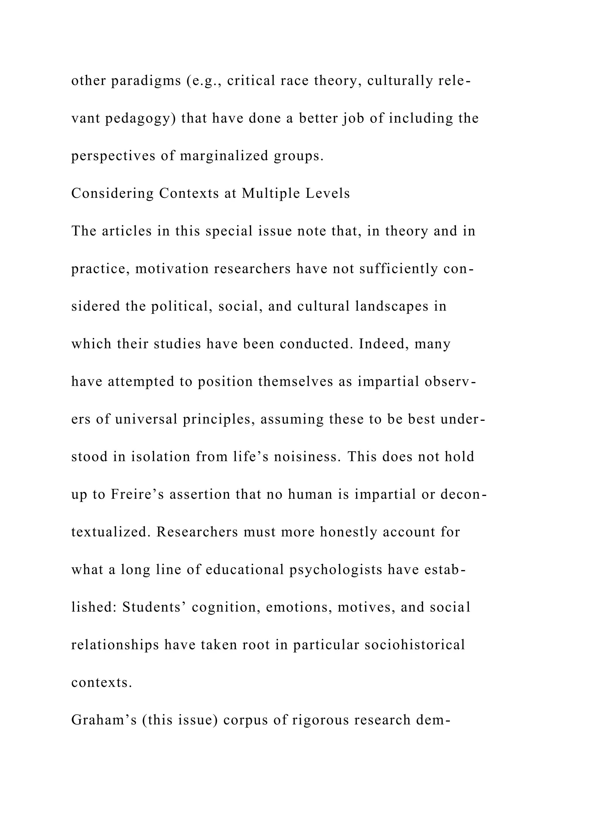 other paradigms (e.g., critical race theory, culturally rele-
vant pedagogy) that have done a better job of including the
perspectives of marginalized groups.
Considering Contexts at Multiple Levels
The articles in this special issue note that, in theory and in
practice, motivation researchers have not sufficiently con-
sidered the political, social, and cultural landscapes in
which their studies have been conducted. Indeed, many
have attempted to position themselves as impartial observ-
ers of universal principles, assuming these to be best under-
stood in isolation from life’s noisiness. This does not hold
up to Freire’s assertion that no human is impartial or decon-
textualized. Researchers must more honestly account for
what a long line of educational psychologists have estab-
lished: Students’ cognition, emotions, motives, and social
relationships have taken root in particular sociohistorical
contexts.
Graham’s (this issue) corpus of rigorous research dem-
 