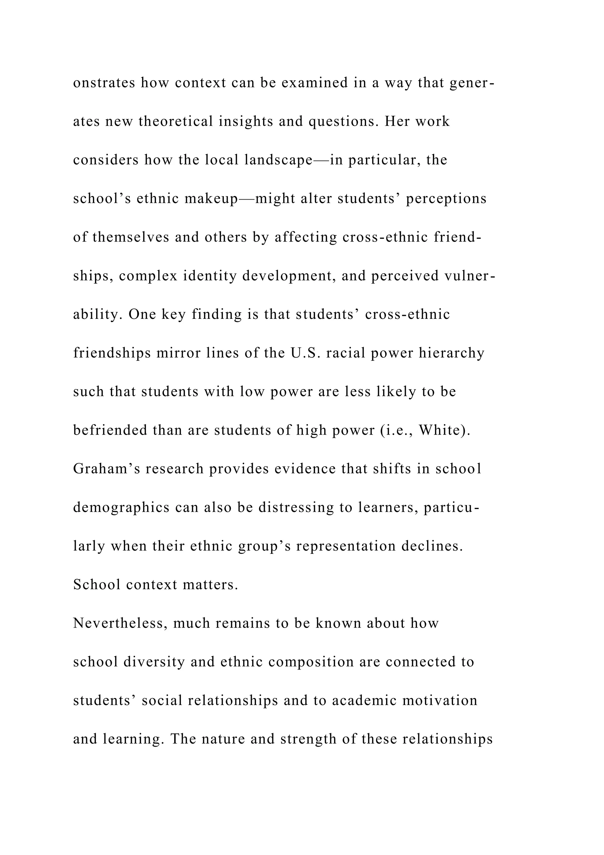 onstrates how context can be examined in a way that gener-
ates new theoretical insights and questions. Her work
considers how the local landscape—in particular, the
school’s ethnic makeup—might alter students’ perceptions
of themselves and others by affecting cross-ethnic friend-
ships, complex identity development, and perceived vulner-
ability. One key finding is that students’ cross-ethnic
friendships mirror lines of the U.S. racial power hierarchy
such that students with low power are less likely to be
befriended than are students of high power (i.e., White).
Graham’s research provides evidence that shifts in school
demographics can also be distressing to learners, particu-
larly when their ethnic group’s representation declines.
School context matters.
Nevertheless, much remains to be known about how
school diversity and ethnic composition are connected to
students’ social relationships and to academic motivation
and learning. The nature and strength of these relationships
 