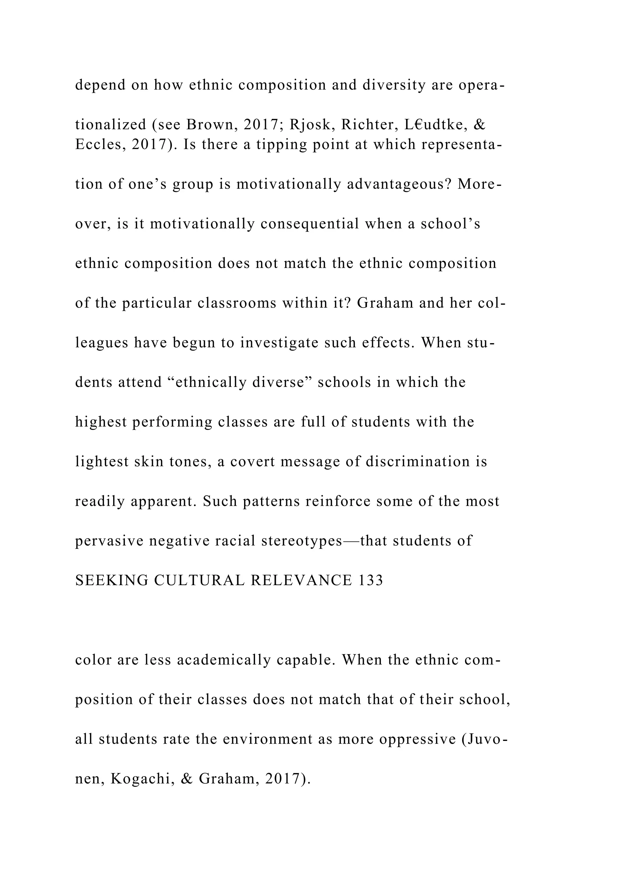 depend on how ethnic composition and diversity are opera-
tionalized (see Brown, 2017; Rjosk, Richter, L€udtke, &
Eccles, 2017). Is there a tipping point at which representa-
tion of one’s group is motivationally advantageous? More-
over, is it motivationally consequential when a school’s
ethnic composition does not match the ethnic composition
of the particular classrooms within it? Graham and her col-
leagues have begun to investigate such effects. When stu-
dents attend “ethnically diverse” schools in which the
highest performing classes are full of students with the
lightest skin tones, a covert message of discrimination is
readily apparent. Such patterns reinforce some of the most
pervasive negative racial stereotypes—that students of
SEEKING CULTURAL RELEVANCE 133
color are less academically capable. When the ethnic com-
position of their classes does not match that of their school,
all students rate the environment as more oppressive (Juvo-
nen, Kogachi, & Graham, 2017).
 