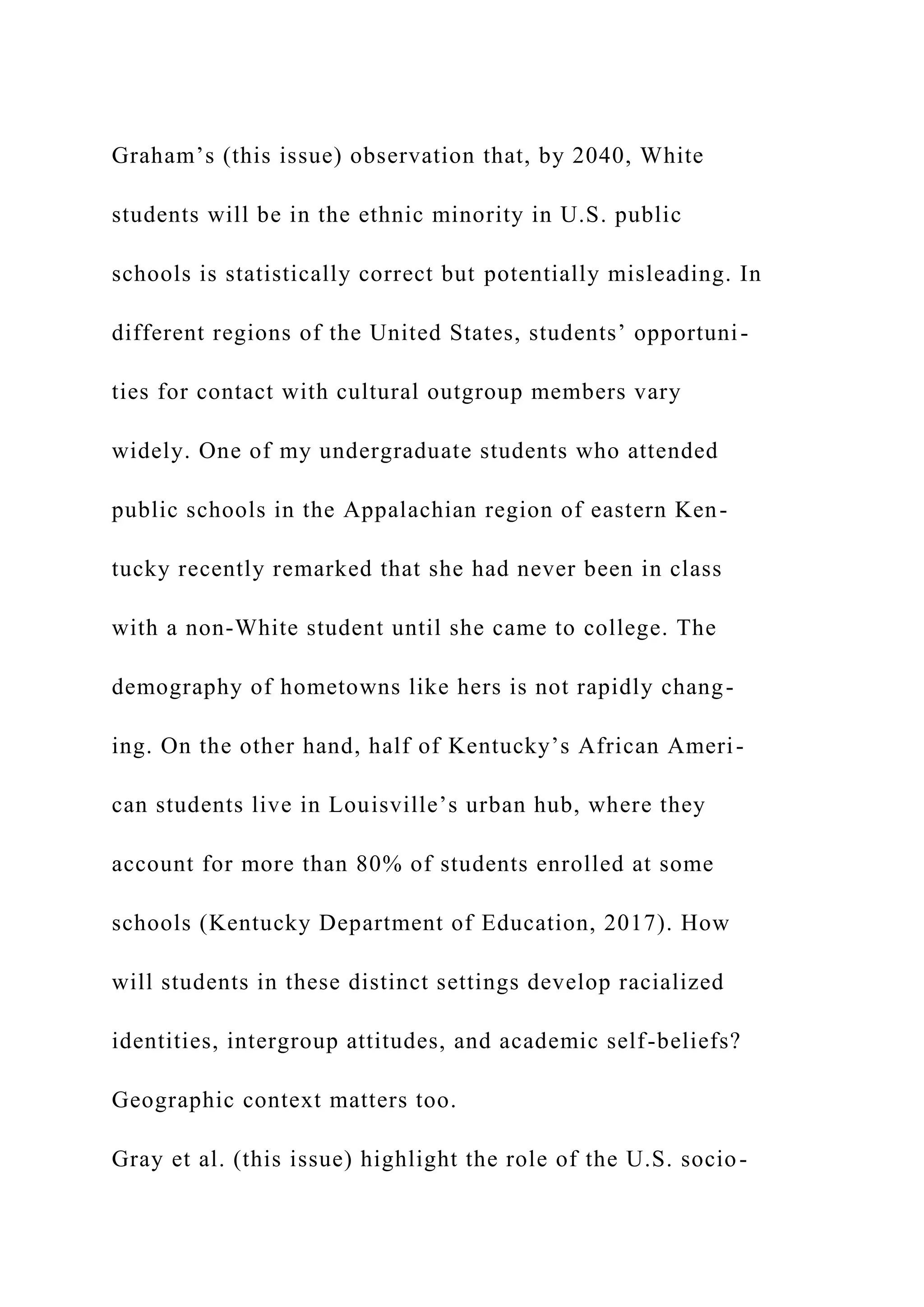 Graham’s (this issue) observation that, by 2040, White
students will be in the ethnic minority in U.S. public
schools is statistically correct but potentially misleading. In
different regions of the United States, students’ opportuni-
ties for contact with cultural outgroup members vary
widely. One of my undergraduate students who attended
public schools in the Appalachian region of eastern Ken-
tucky recently remarked that she had never been in class
with a non-White student until she came to college. The
demography of hometowns like hers is not rapidly chang-
ing. On the other hand, half of Kentucky’s African Ameri-
can students live in Louisville’s urban hub, where they
account for more than 80% of students enrolled at some
schools (Kentucky Department of Education, 2017). How
will students in these distinct settings develop racialized
identities, intergroup attitudes, and academic self-beliefs?
Geographic context matters too.
Gray et al. (this issue) highlight the role of the U.S. socio-
 