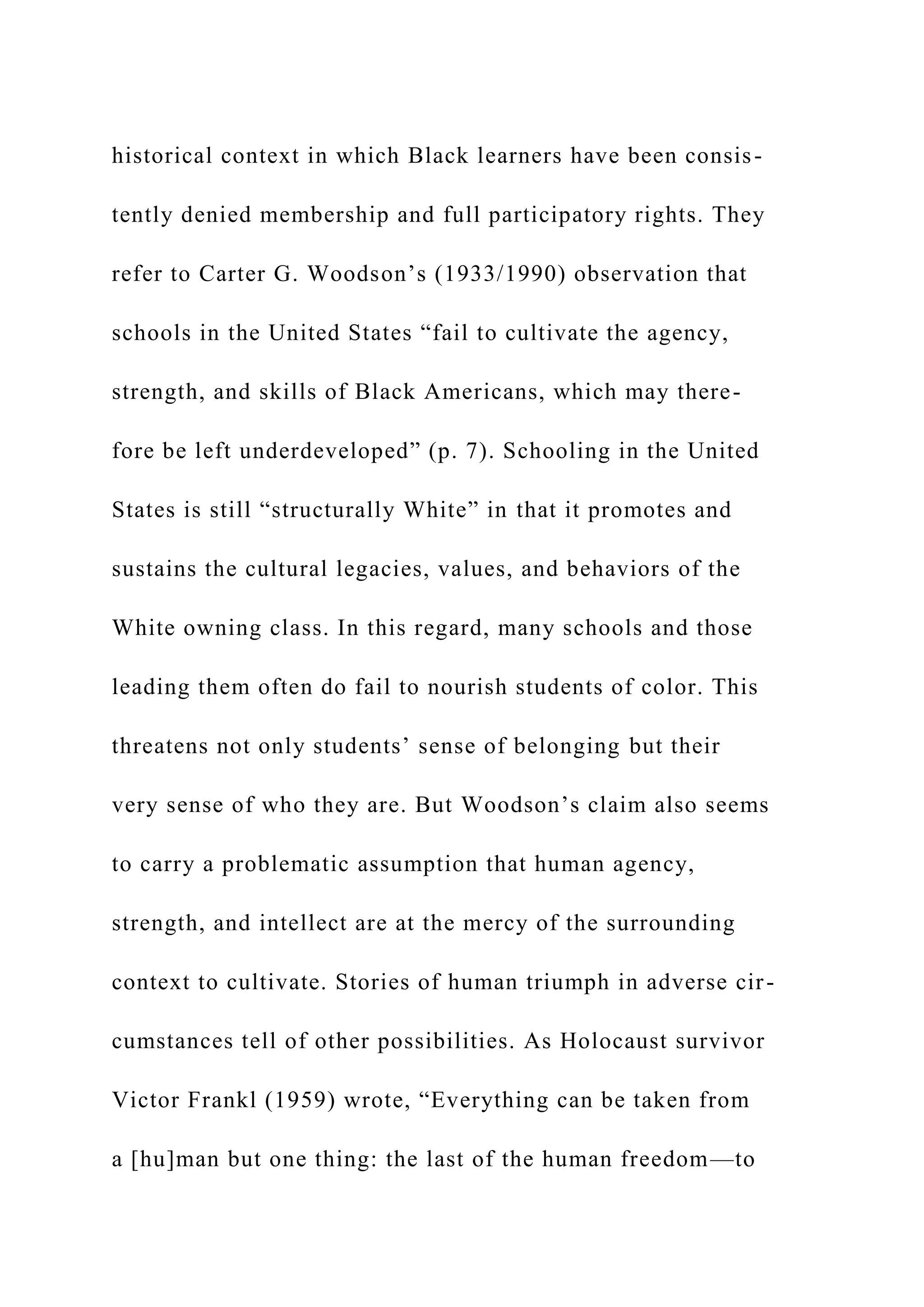 historical context in which Black learners have been consis-
tently denied membership and full participatory rights. They
refer to Carter G. Woodson’s (1933/1990) observation that
schools in the United States “fail to cultivate the agency,
strength, and skills of Black Americans, which may there-
fore be left underdeveloped” (p. 7). Schooling in the United
States is still “structurally White” in that it promotes and
sustains the cultural legacies, values, and behaviors of the
White owning class. In this regard, many schools and those
leading them often do fail to nourish students of color. This
threatens not only students’ sense of belonging but their
very sense of who they are. But Woodson’s claim also seems
to carry a problematic assumption that human agency,
strength, and intellect are at the mercy of the surrounding
context to cultivate. Stories of human triumph in adverse cir-
cumstances tell of other possibilities. As Holocaust survivor
Victor Frankl (1959) wrote, “Everything can be taken from
a [hu]man but one thing: the last of the human freedom—to
 