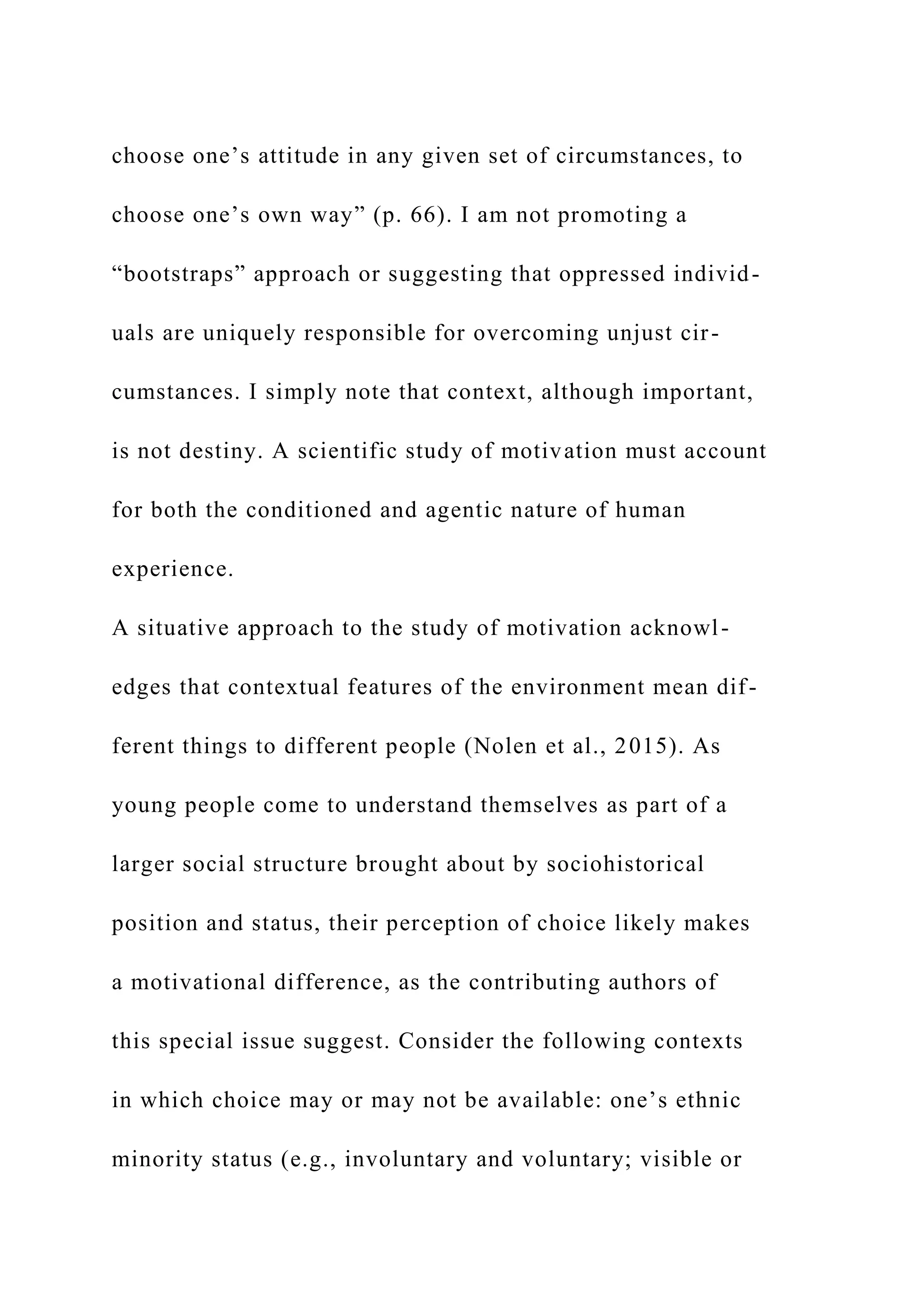 choose one’s attitude in any given set of circumstances, to
choose one’s own way” (p. 66). I am not promoting a
“bootstraps” approach or suggesting that oppressed individ-
uals are uniquely responsible for overcoming unjust cir-
cumstances. I simply note that context, although important,
is not destiny. A scientific study of motivation must account
for both the conditioned and agentic nature of human
experience.
A situative approach to the study of motivation acknowl-
edges that contextual features of the environment mean dif-
ferent things to different people (Nolen et al., 2015). As
young people come to understand themselves as part of a
larger social structure brought about by sociohistorical
position and status, their perception of choice likely makes
a motivational difference, as the contributing authors of
this special issue suggest. Consider the following contexts
in which choice may or may not be available: one’s ethnic
minority status (e.g., involuntary and voluntary; visible or
 