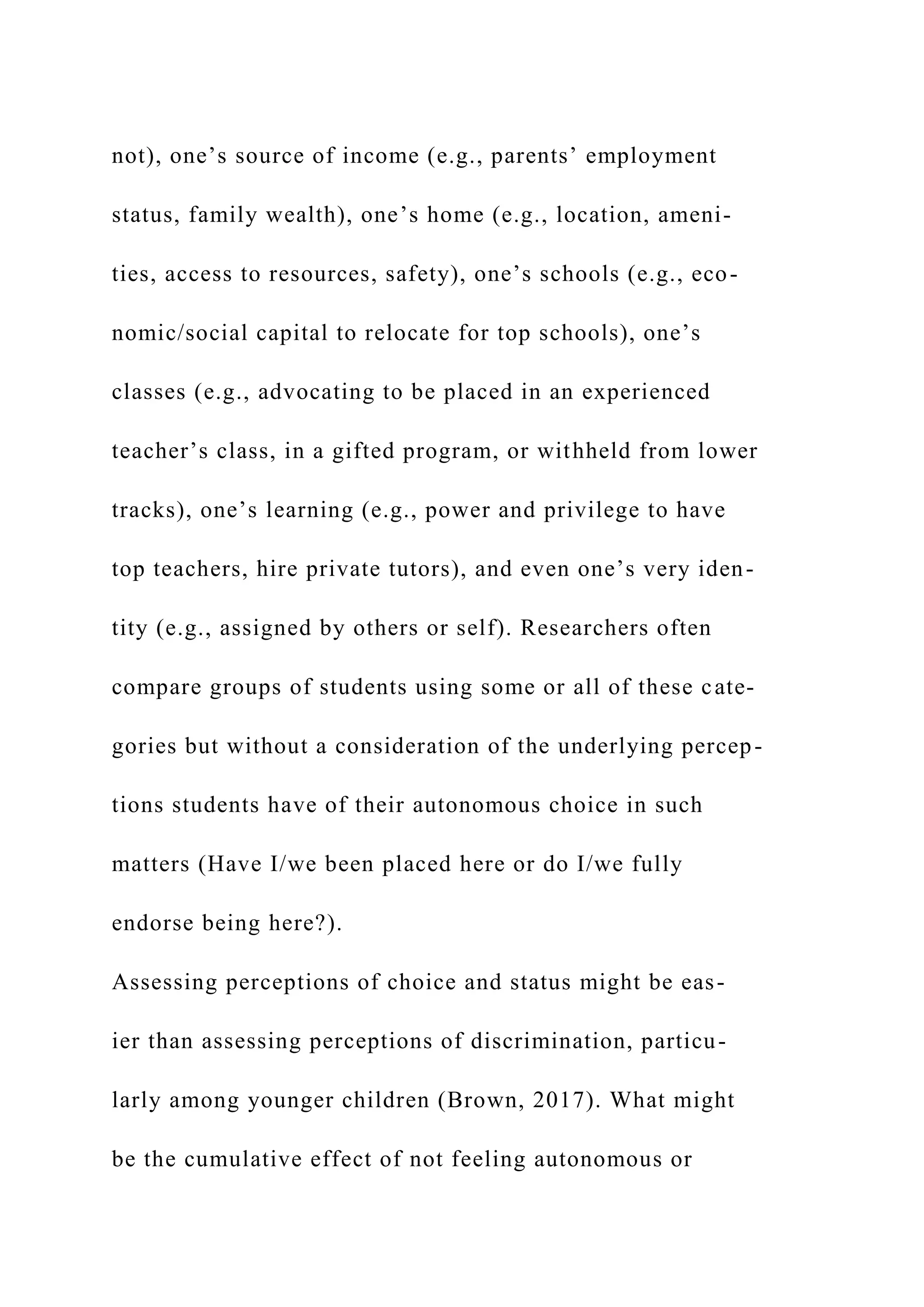 not), one’s source of income (e.g., parents’ employment
status, family wealth), one’s home (e.g., location, ameni-
ties, access to resources, safety), one’s schools (e.g., eco-
nomic/social capital to relocate for top schools), one’s
classes (e.g., advocating to be placed in an experienced
teacher’s class, in a gifted program, or withheld from lower
tracks), one’s learning (e.g., power and privilege to have
top teachers, hire private tutors), and even one’s very iden-
tity (e.g., assigned by others or self). Researchers often
compare groups of students using some or all of these cate-
gories but without a consideration of the underlying percep-
tions students have of their autonomous choice in such
matters (Have I/we been placed here or do I/we fully
endorse being here?).
Assessing perceptions of choice and status might be eas-
ier than assessing perceptions of discrimination, particu-
larly among younger children (Brown, 2017). What might
be the cumulative effect of not feeling autonomous or
 