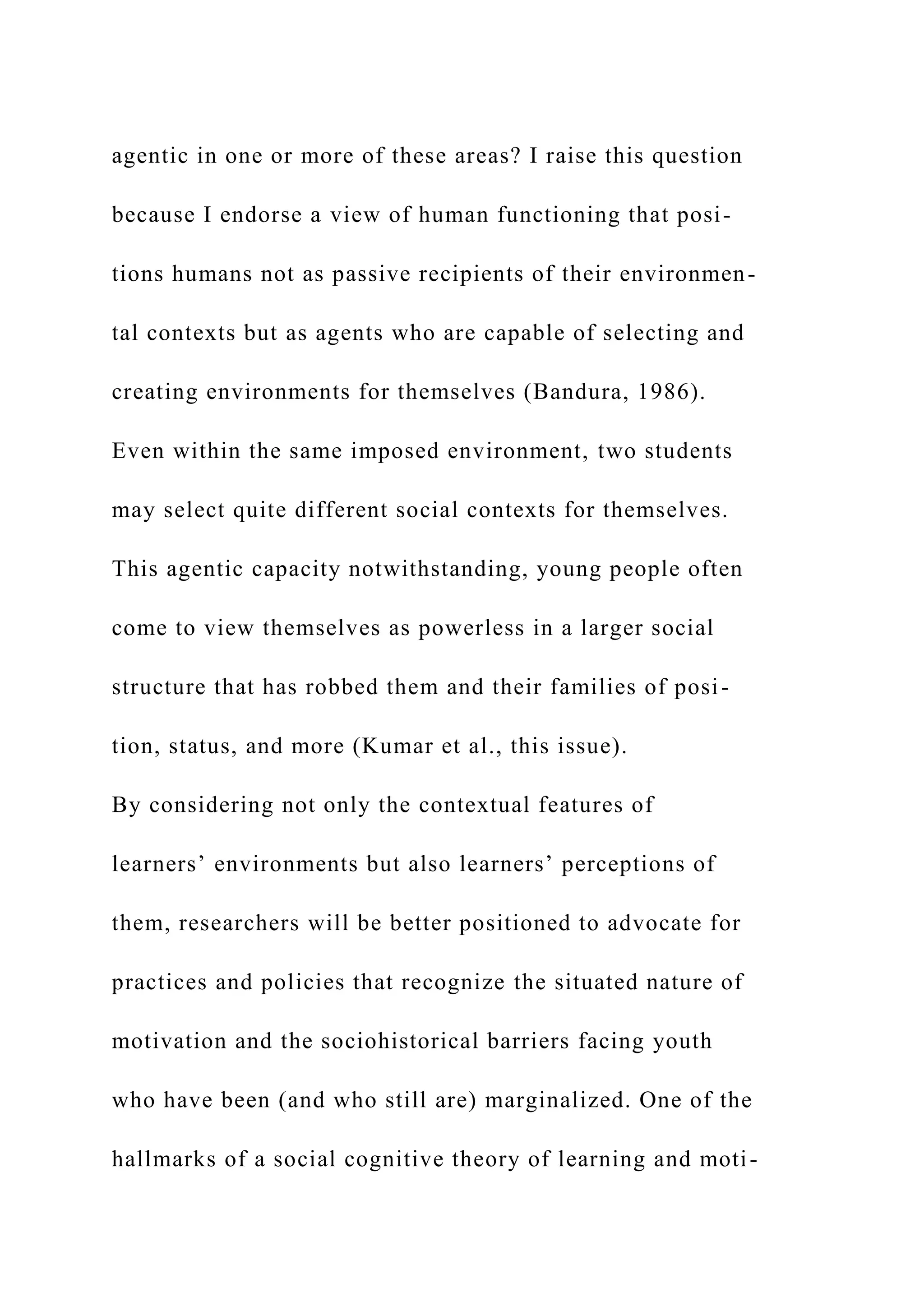 agentic in one or more of these areas? I raise this question
because I endorse a view of human functioning that posi-
tions humans not as passive recipients of their environmen-
tal contexts but as agents who are capable of selecting and
creating environments for themselves (Bandura, 1986).
Even within the same imposed environment, two students
may select quite different social contexts for themselves.
This agentic capacity notwithstanding, young people often
come to view themselves as powerless in a larger social
structure that has robbed them and their families of posi-
tion, status, and more (Kumar et al., this issue).
By considering not only the contextual features of
learners’ environments but also learners’ perceptions of
them, researchers will be better positioned to advocate for
practices and policies that recognize the situated nature of
motivation and the sociohistorical barriers facing youth
who have been (and who still are) marginalized. One of the
hallmarks of a social cognitive theory of learning and moti-
 