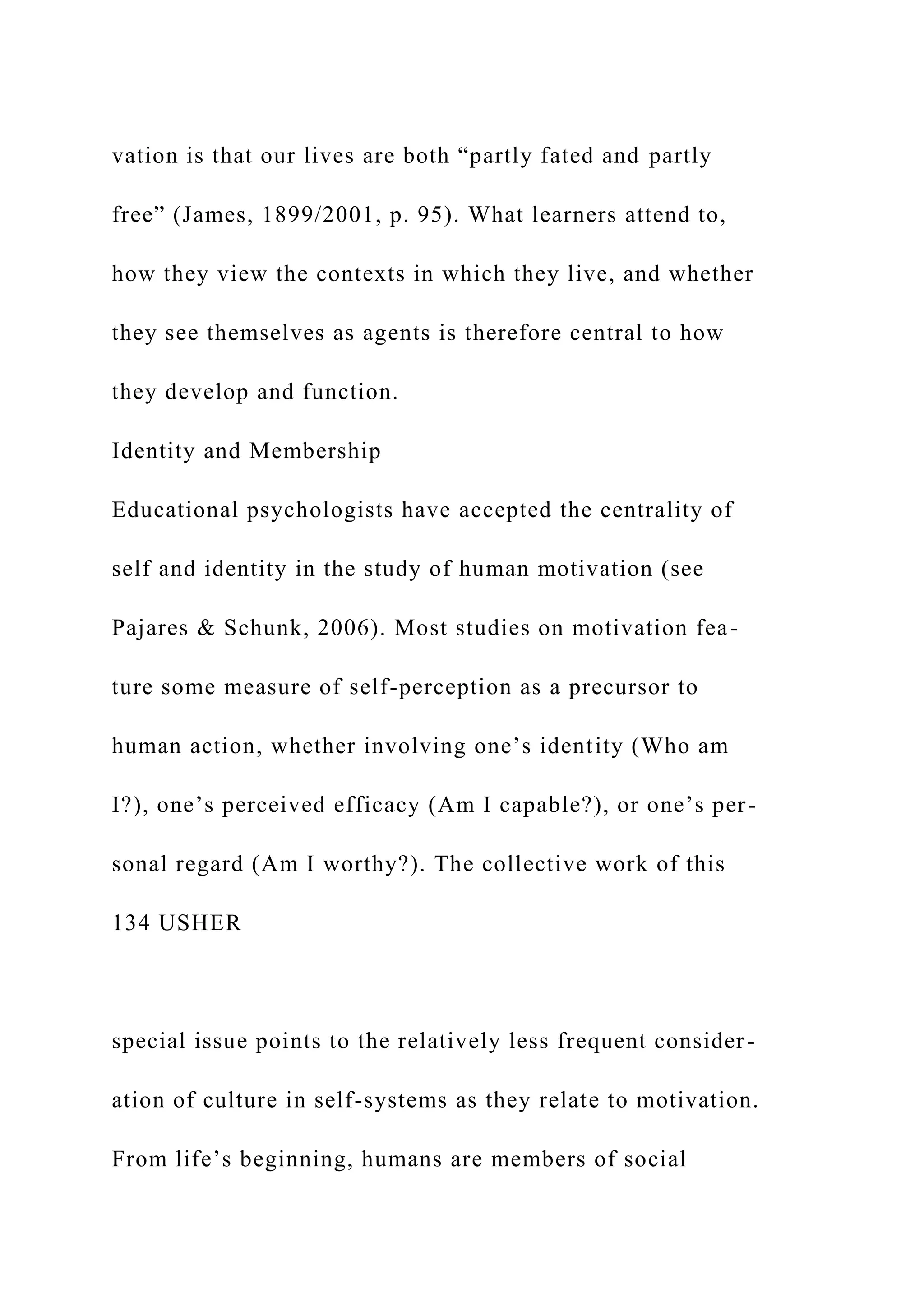 vation is that our lives are both “partly fated and partly
free” (James, 1899/2001, p. 95). What learners attend to,
how they view the contexts in which they live, and whether
they see themselves as agents is therefore central to how
they develop and function.
Identity and Membership
Educational psychologists have accepted the centrality of
self and identity in the study of human motivation (see
Pajares & Schunk, 2006). Most studies on motivation fea-
ture some measure of self-perception as a precursor to
human action, whether involving one’s identity (Who am
I?), one’s perceived efficacy (Am I capable?), or one’s per-
sonal regard (Am I worthy?). The collective work of this
134 USHER
special issue points to the relatively less frequent consider-
ation of culture in self-systems as they relate to motivation.
From life’s beginning, humans are members of social
 