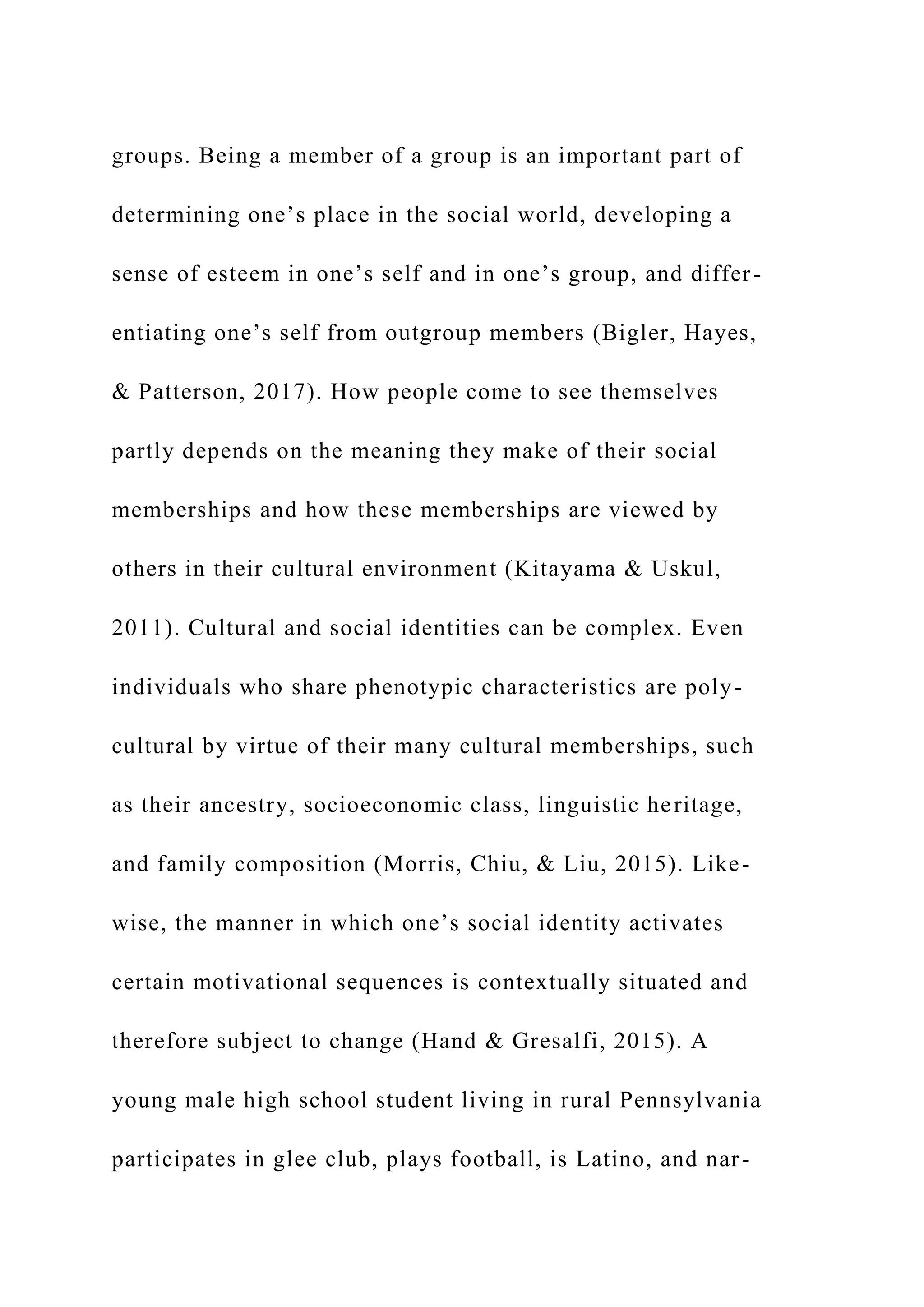 groups. Being a member of a group is an important part of
determining one’s place in the social world, developing a
sense of esteem in one’s self and in one’s group, and differ-
entiating one’s self from outgroup members (Bigler, Hayes,
& Patterson, 2017). How people come to see themselves
partly depends on the meaning they make of their social
memberships and how these memberships are viewed by
others in their cultural environment (Kitayama & Uskul,
2011). Cultural and social identities can be complex. Even
individuals who share phenotypic characteristics are poly-
cultural by virtue of their many cultural memberships, such
as their ancestry, socioeconomic class, linguistic heritage,
and family composition (Morris, Chiu, & Liu, 2015). Like-
wise, the manner in which one’s social identity activates
certain motivational sequences is contextually situated and
therefore subject to change (Hand & Gresalfi, 2015). A
young male high school student living in rural Pennsylvania
participates in glee club, plays football, is Latino, and nar-
 