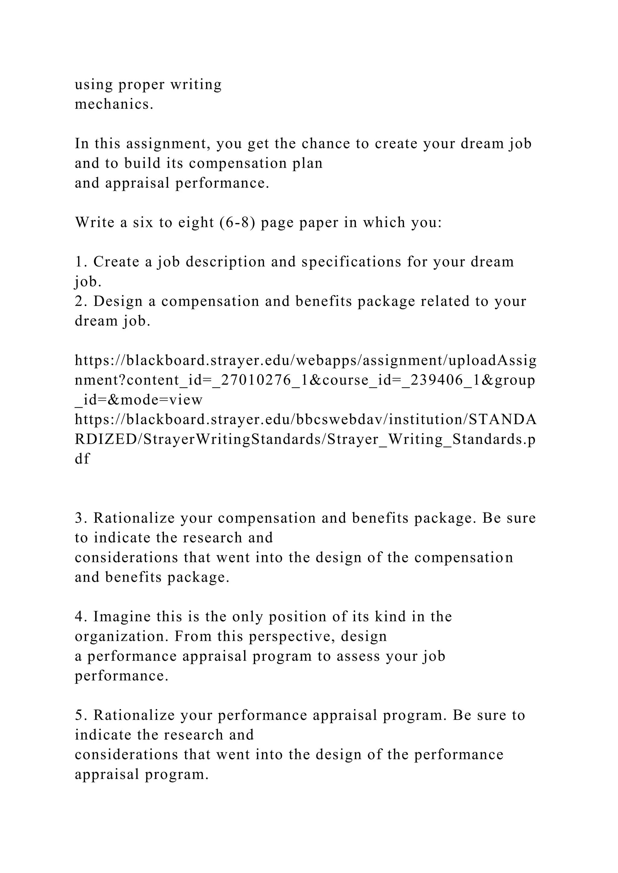 using proper writing
mechanics.
In this assignment, you get the chance to create your dream job
and to build its compensation plan
and appraisal performance.
Write a six to eight (6-8) page paper in which you:
1. Create a job description and specifications for your dream
job.
2. Design a compensation and benefits package related to your
dream job.
https://blackboard.strayer.edu/webapps/assignment/uploadAssig
nment?content_id=_27010276_1&course_id=_239406_1&group
_id=&mode=view
https://blackboard.strayer.edu/bbcswebdav/institution/STANDA
RDIZED/StrayerWritingStandards/Strayer_Writing_Standards.p
df
3. Rationalize your compensation and benefits package. Be sure
to indicate the research and
considerations that went into the design of the compensation
and benefits package.
4. Imagine this is the only position of its kind in the
organization. From this perspective, design
a performance appraisal program to assess your job
performance.
5. Rationalize your performance appraisal program. Be sure to
indicate the research and
considerations that went into the design of the performance
appraisal program.
 