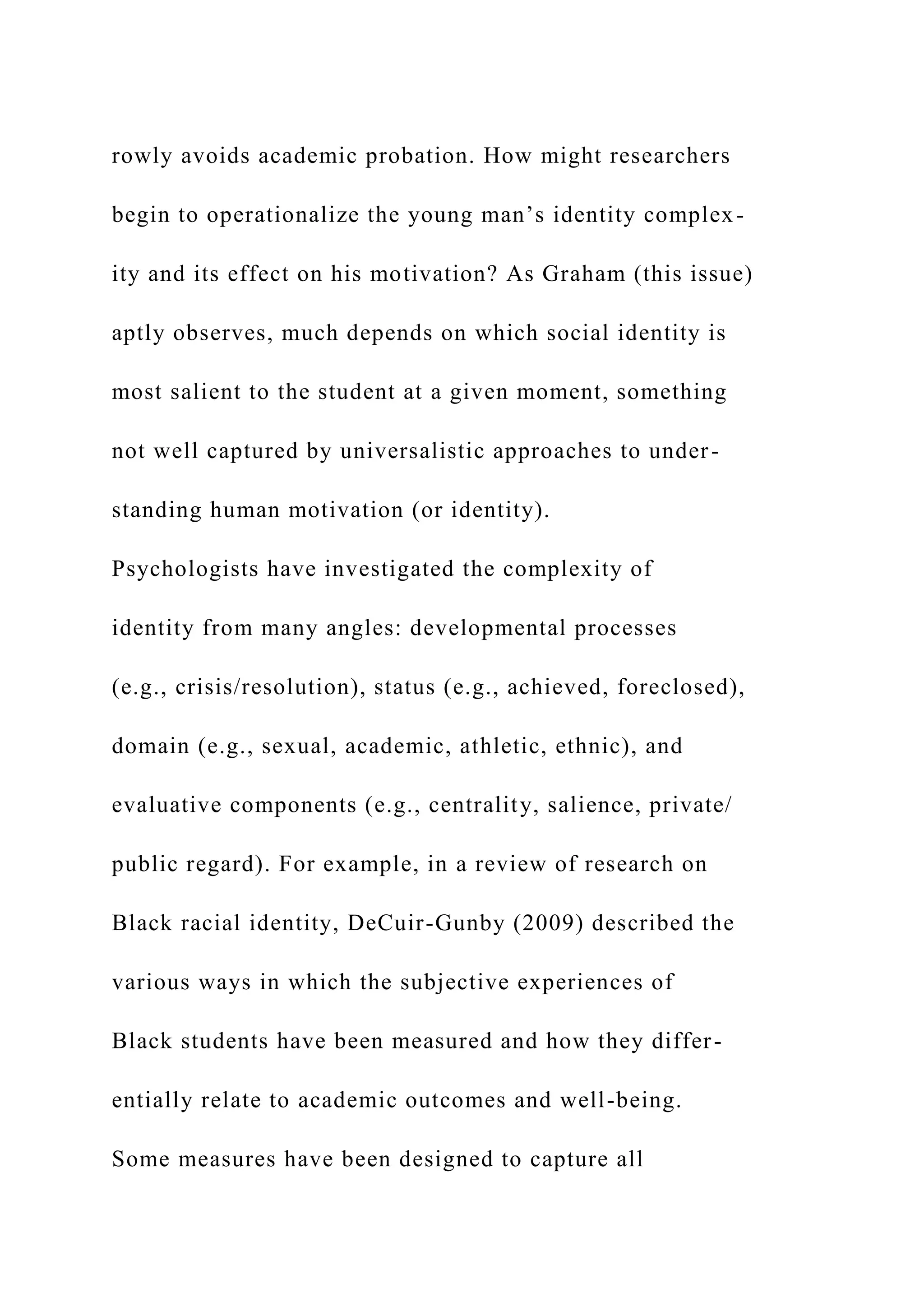 rowly avoids academic probation. How might researchers
begin to operationalize the young man’s identity complex-
ity and its effect on his motivation? As Graham (this issue)
aptly observes, much depends on which social identity is
most salient to the student at a given moment, something
not well captured by universalistic approaches to under-
standing human motivation (or identity).
Psychologists have investigated the complexity of
identity from many angles: developmental processes
(e.g., crisis/resolution), status (e.g., achieved, foreclosed),
domain (e.g., sexual, academic, athletic, ethnic), and
evaluative components (e.g., centrality, salience, private/
public regard). For example, in a review of research on
Black racial identity, DeCuir-Gunby (2009) described the
various ways in which the subjective experiences of
Black students have been measured and how they differ-
entially relate to academic outcomes and well-being.
Some measures have been designed to capture all
 
