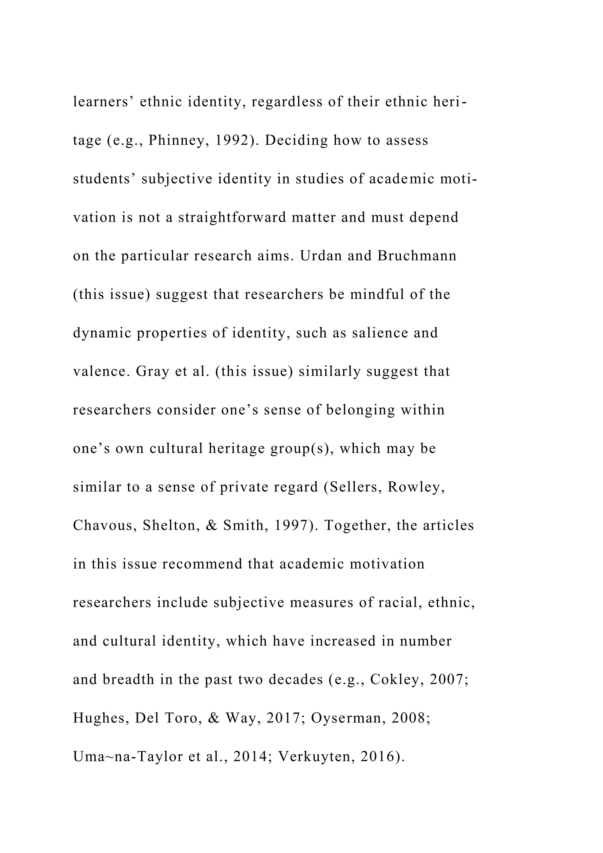 learners’ ethnic identity, regardless of their ethnic heri-
tage (e.g., Phinney, 1992). Deciding how to assess
students’ subjective identity in studies of academic moti-
vation is not a straightforward matter and must depend
on the particular research aims. Urdan and Bruchmann
(this issue) suggest that researchers be mindful of the
dynamic properties of identity, such as salience and
valence. Gray et al. (this issue) similarly suggest that
researchers consider one’s sense of belonging within
one’s own cultural heritage group(s), which may be
similar to a sense of private regard (Sellers, Rowley,
Chavous, Shelton, & Smith, 1997). Together, the articles
in this issue recommend that academic motivation
researchers include subjective measures of racial, ethnic,
and cultural identity, which have increased in number
and breadth in the past two decades (e.g., Cokley, 2007;
Hughes, Del Toro, & Way, 2017; Oyserman, 2008;
Uma~na-Taylor et al., 2014; Verkuyten, 2016).
 