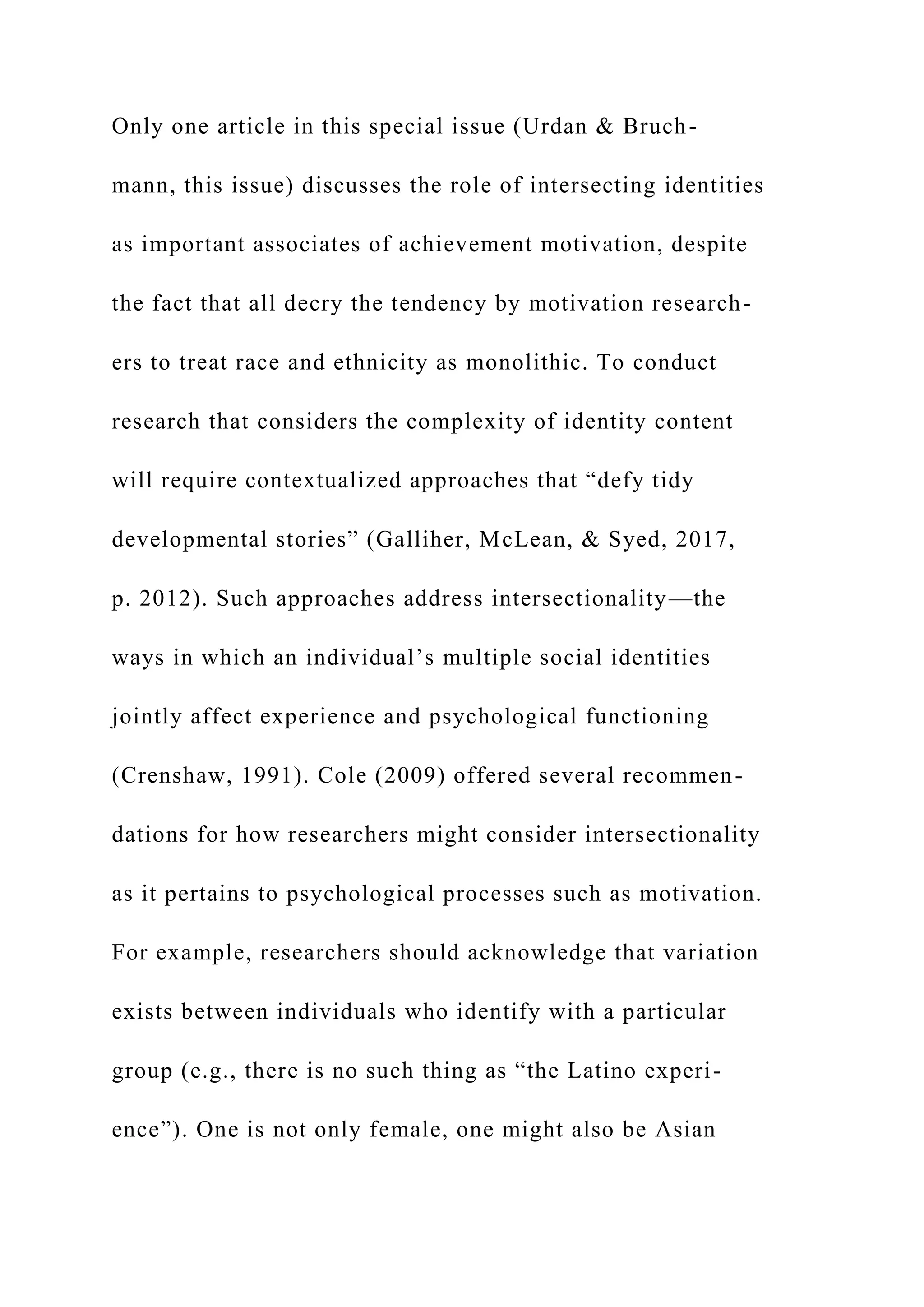 Only one article in this special issue (Urdan & Bruch-
mann, this issue) discusses the role of intersecting identities
as important associates of achievement motivation, despite
the fact that all decry the tendency by motivation research-
ers to treat race and ethnicity as monolithic. To conduct
research that considers the complexity of identity content
will require contextualized approaches that “defy tidy
developmental stories” (Galliher, McLean, & Syed, 2017,
p. 2012). Such approaches address intersectionality—the
ways in which an individual’s multiple social identities
jointly affect experience and psychological functioning
(Crenshaw, 1991). Cole (2009) offered several recommen-
dations for how researchers might consider intersectionality
as it pertains to psychological processes such as motivation.
For example, researchers should acknowledge that variation
exists between individuals who identify with a particular
group (e.g., there is no such thing as “the Latino experi-
ence”). One is not only female, one might also be Asian
 