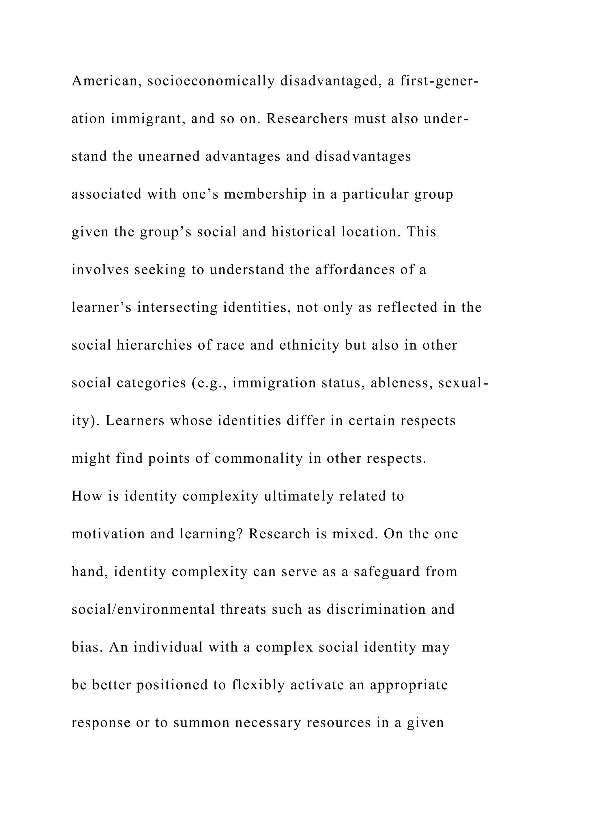American, socioeconomically disadvantaged, a first-gener-
ation immigrant, and so on. Researchers must also under-
stand the unearned advantages and disadvantages
associated with one’s membership in a particular group
given the group’s social and historical location. This
involves seeking to understand the affordances of a
learner’s intersecting identities, not only as reflected in the
social hierarchies of race and ethnicity but also in other
social categories (e.g., immigration status, ableness, sexual-
ity). Learners whose identities differ in certain respects
might find points of commonality in other respects.
How is identity complexity ultimately related to
motivation and learning? Research is mixed. On the one
hand, identity complexity can serve as a safeguard from
social/environmental threats such as discrimination and
bias. An individual with a complex social identity may
be better positioned to flexibly activate an appropriate
response or to summon necessary resources in a given
 