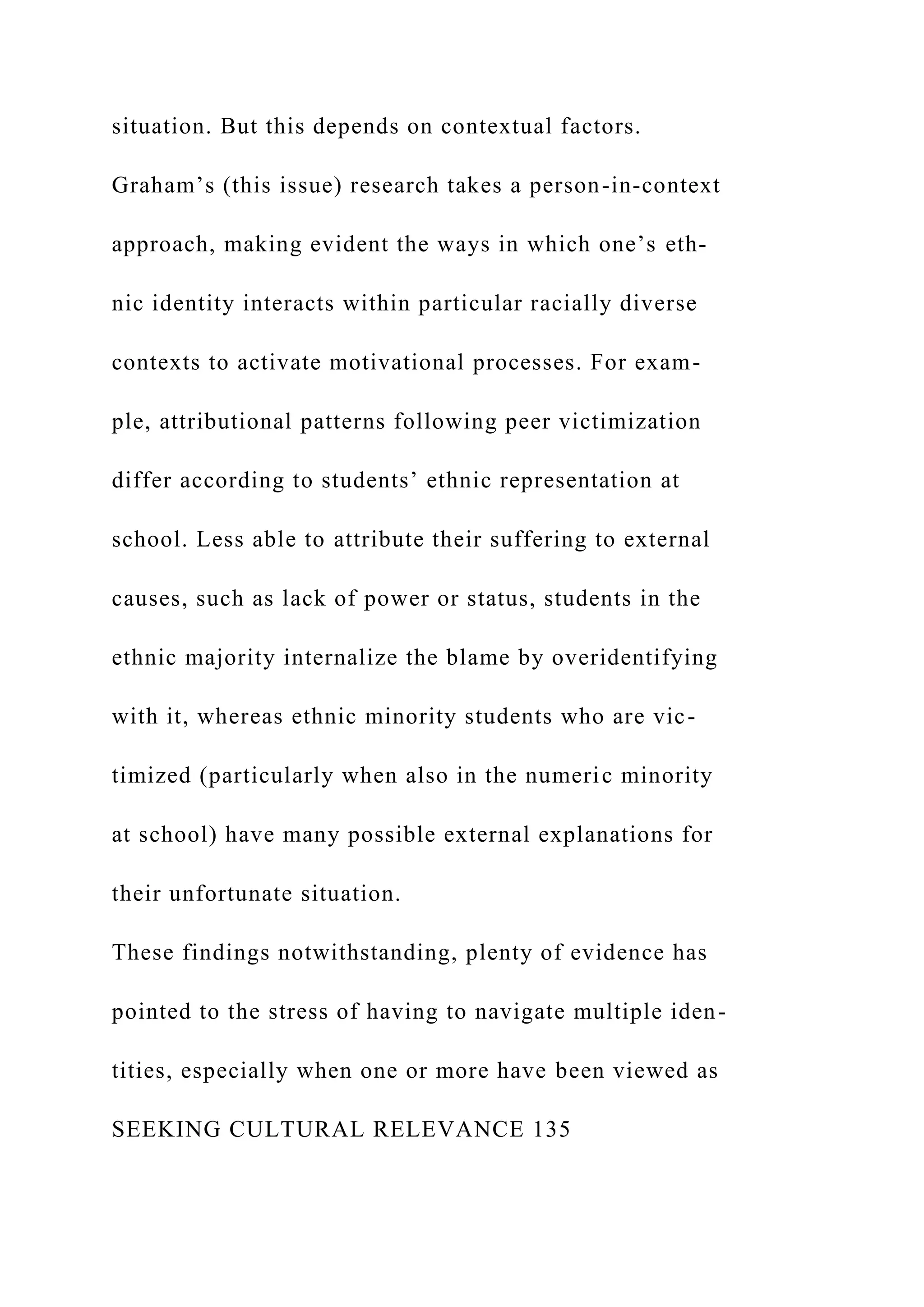 situation. But this depends on contextual factors.
Graham’s (this issue) research takes a person-in-context
approach, making evident the ways in which one’s eth-
nic identity interacts within particular racially diverse
contexts to activate motivational processes. For exam-
ple, attributional patterns following peer victimization
differ according to students’ ethnic representation at
school. Less able to attribute their suffering to external
causes, such as lack of power or status, students in the
ethnic majority internalize the blame by overidentifying
with it, whereas ethnic minority students who are vic-
timized (particularly when also in the numeric minority
at school) have many possible external explanations for
their unfortunate situation.
These findings notwithstanding, plenty of evidence has
pointed to the stress of having to navigate multiple iden-
tities, especially when one or more have been viewed as
SEEKING CULTURAL RELEVANCE 135
 