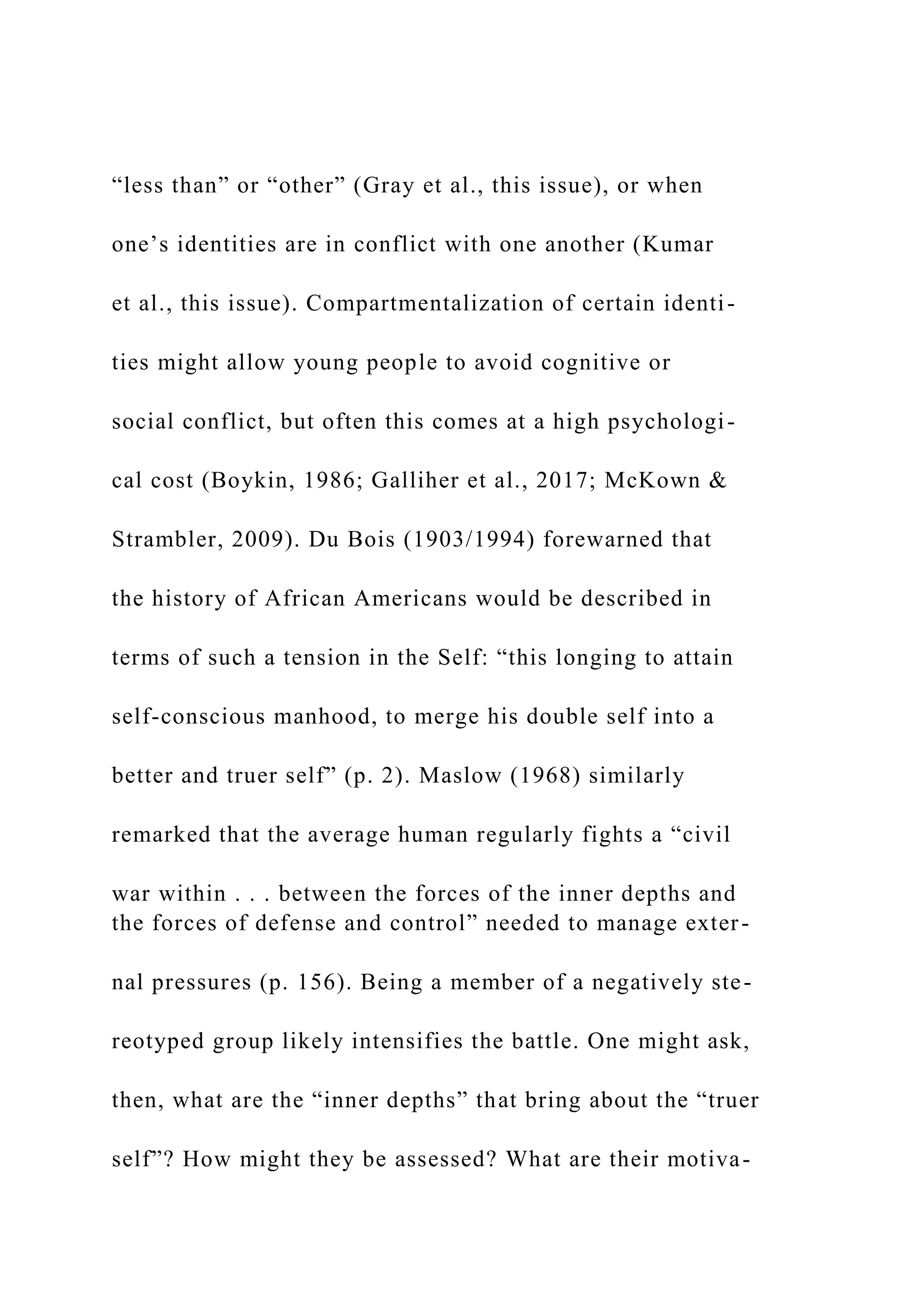 “less than” or “other” (Gray et al., this issue), or when
one’s identities are in conflict with one another (Kumar
et al., this issue). Compartmentalization of certain identi-
ties might allow young people to avoid cognitive or
social conflict, but often this comes at a high psychologi-
cal cost (Boykin, 1986; Galliher et al., 2017; McKown &
Strambler, 2009). Du Bois (1903/1994) forewarned that
the history of African Americans would be described in
terms of such a tension in the Self: “this longing to attain
self-conscious manhood, to merge his double self into a
better and truer self” (p. 2). Maslow (1968) similarly
remarked that the average human regularly fights a “civil
war within . . . between the forces of the inner depths and
the forces of defense and control” needed to manage exter-
nal pressures (p. 156). Being a member of a negatively ste-
reotyped group likely intensifies the battle. One might ask,
then, what are the “inner depths” that bring about the “truer
self”? How might they be assessed? What are their motiva-
 