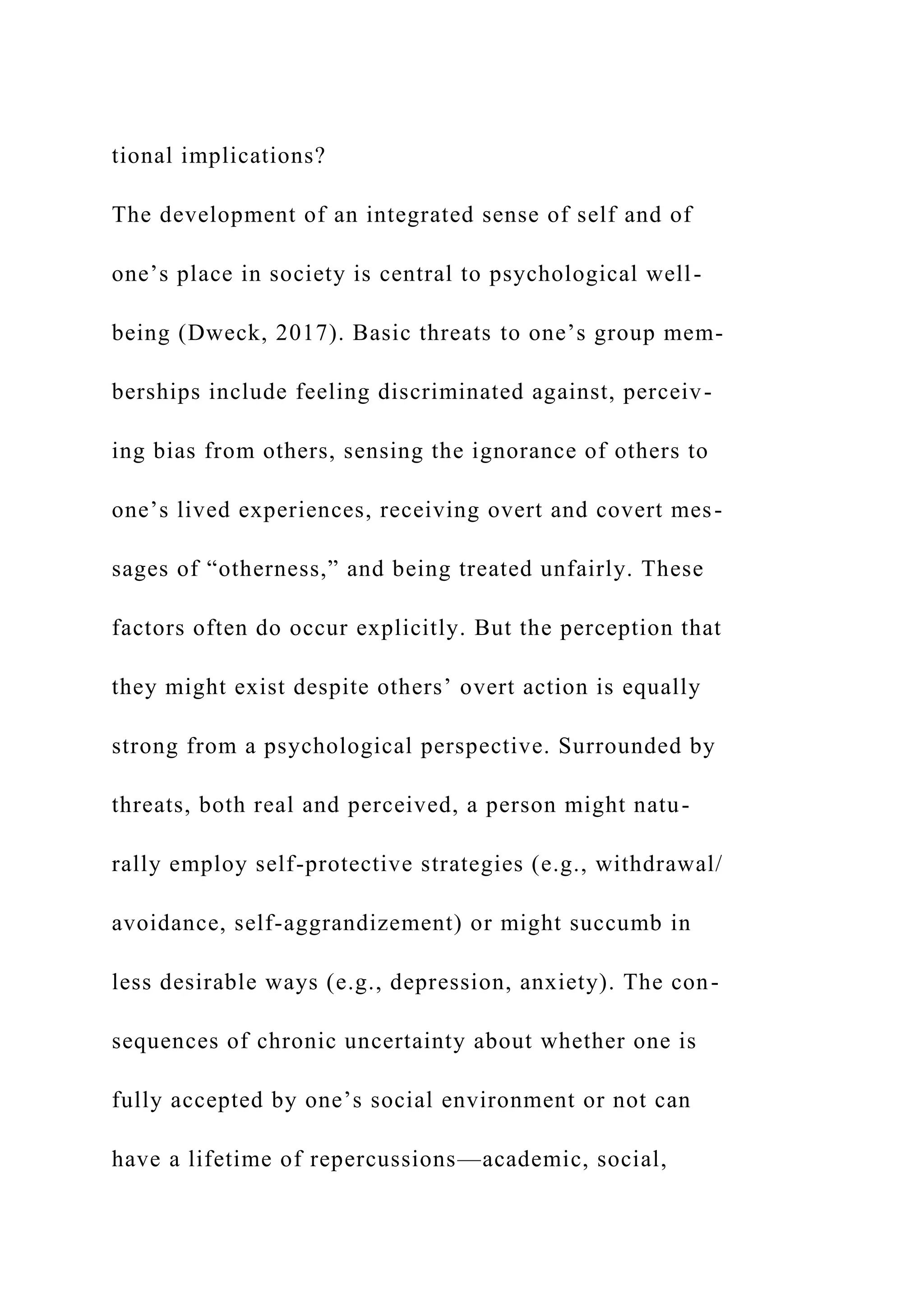 tional implications?
The development of an integrated sense of self and of
one’s place in society is central to psychological well-
being (Dweck, 2017). Basic threats to one’s group mem-
berships include feeling discriminated against, perceiv-
ing bias from others, sensing the ignorance of others to
one’s lived experiences, receiving overt and covert mes-
sages of “otherness,” and being treated unfairly. These
factors often do occur explicitly. But the perception that
they might exist despite others’ overt action is equally
strong from a psychological perspective. Surrounded by
threats, both real and perceived, a person might natu-
rally employ self-protective strategies (e.g., withdrawal/
avoidance, self-aggrandizement) or might succumb in
less desirable ways (e.g., depression, anxiety). The con-
sequences of chronic uncertainty about whether one is
fully accepted by one’s social environment or not can
have a lifetime of repercussions—academic, social,
 